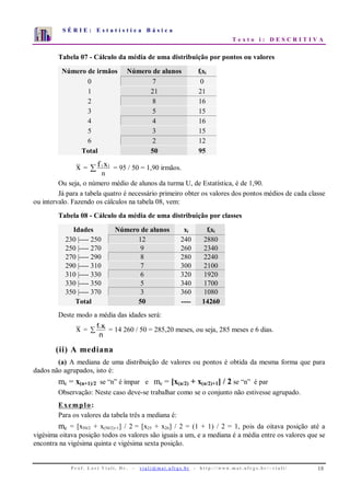 S É R I E : E s t a t í s t i c a B á s i c a
T e x t o i : D E S C R I T I V A
P r o f . L o r í Vi a l i , D r . − v i a l i @ m a t . u fr g s . b r - h t t p : / / www. m a t . u f r g s . b r / ~ v i a l i / 18
0
1
2
3
4
5
6
7
1 2 3 4 5 6 7 8 9 10
Tabela 07 - Cálculo da média de uma distribuição por pontos ou valores
Número de irmãos Número de alunos fixi
0 7 0
1 21 21
2 8 16
3 5 15
4 4 16
5 3 15
6 2 12
Total 50 95
x = ∑
n
xf ii
= 95 / 50 = 1,90 irmãos.
Ou seja, o número médio de alunos da turma U, de Estatística, é de 1,90.
Já para a tabela quatro é necessário primeiro obter os valores dos pontos médios de cada classe
ou intervalo. Fazendo os cálculos na tabela 08, vem:
Tabela 08 - Cálculo da média de uma distribuição por classes
Idades Número de alunos xi fixi
230 |---- 250 12 240 2880
250 |---- 270 9 260 2340
270 |---- 290 8 280 2240
290 |---- 310 7 300 2100
310 |---- 330 6 320 1920
330 |---- 350 5 340 1700
350 |---- 370 3 360 1080
Total 50 ---- 14260
Deste modo a média das idades será:
x = i ix
n
f
∑ = 14 260 / 50 = 285,20 meses, ou seja, 285 meses e 6 dias.
(ii) A mediana
(a) A mediana de uma distribuição de valores ou pontos é obtida da mesma forma que para
dados não agrupados, isto é:
me = x(n+1)/2 se “n” é ímpar e me = [x(n/2) + x(n/2)+1] / 2 se “n” é par
Observação: Neste caso deve-se trabalhar como se o conjunto não estivesse agrupado.
Exemplo:
Para os valores da tabela três a mediana é:
me = [x50/2 + x(50/2)+1] / 2 = [x25 + x26] / 2 = (1 + 1) / 2 = 1, pois da oitava posição até a
vigésima oitava posição todos os valores são iguais a um, e a mediana é a média entre os valores que se
encontra na vigésima quinta e vigésima sexta posição.
 