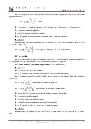 S É R I E : E s t a t í s t i c a B á s i c a
T e x t o i : D E S C R I T I V A
P r o f . L o r í Vi a l i , D r . − v i a l i @ m a t . u fr g s . b r - h t t p : / / www. m a t . u f r g s . b r / ~ v i a l i / 19
0
1
2
3
4
5
6
7
1 2 3 4 5 6 7 8 9 10
(b) A mediana de uma distribuição de freqüências por classes ou intervalos é dada pela
seguinte expressão:
me =
⎥
⎥
⎦
⎤
⎢
⎢
⎣
⎡ −
+
f
F
hli
i
1-i
ii
n
2 , onde
lii = limite inferior da classe mediana, isto é, a classe que contém o ou os valores centrais;
hi = amplitude da classe mediana;
fi = freqüência simples da classe mediana;
Fi-1 = freqüência acumulada simples da classe anterior à classe mediana.
Exemplo:
Considerando que a classe mediana, na tabela quatro, é a que contém os valores x25 e x26, isto
é, a terceira classe, vem:
me =
⎥
⎥
⎦
⎤
⎢
⎢
⎣
⎡ −
+
f
F
hli
3
2
33
n
2 = 270 + 20[(25 - 21) / 8] = 270 + 10 = 280 meses.
(iii) A moda
(a) A moda de uma distribuição de valores ou pontos é obtida da mesma forma que para dados
não agrupados, ou seja, observando o valor ou os valores que mais se repetem.
mo = valor da linha com maior freqüência (se existir apenas uma).
Exemplo:
Para os valores da tabela três a moda é:
mo = 1, pois este valor com uma freqüência de 21 é o que mais se repete.
(b) A moda de uma distribuição de freqüências por classes ou intervalos é dada pelas seguintes
expressões:
mo = i i
i+1
i-1 i+1
li h
f
f f
+
+
⎡
⎣
⎢
⎤
⎦
⎥ , denominada de moda de King, ou
mo = i i
i i-1
i i-1 i+1
li h
f f
2f f f
+
−
− −
⎡
⎣
⎢
⎤
⎦
⎥ , denominada de moda de Kzuber, onde:
lii = limite inferior da classe modal, isto é, a classe de maior freqüência;
hi = amplitude da classe modal;
fi = freqüência simples da classe modal;
fi-1 = freqüência simples da classe anterior à classe modal;
fi+1 = freqüência simples da classe superior à classe modal.
Exemplo:
Considerando que a classe de maior freqüência, a classe modal, na tabela quatro, é a primeira,
vem:
 