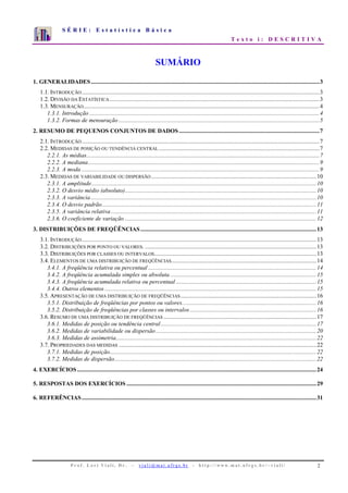 S É R I E : E s t a t í s t i c a B á s i c a
T e x t o i : D E S C R I T I V A
P r o f . L o r í V i a l i , D r . − v i a l i @ m a t . u f r g s . b r - h t t p : / / www. m a t . u f r g s . b r / ~ v i a l i / 2
0
1
2
3
4
5
6
7
1 2 3 4 5 6 7 8 9 10
SUMÁRIO
1. GENERALIDADES....................................................................................................................................................3
1.1. INTRODUÇÃO..........................................................................................................................................................3
1.2. DIVISÃO DA ESTATÍSTICA........................................................................................................................................3
1.3. MENSURAÇÃO.........................................................................................................................................................4
1.3.1. Introdução .....................................................................................................................................................4
1.3.2. Formas de mensuração ..................................................................................................................................5
2. RESUMO DE PEQUENOS CONJUNTOS DE DADOS ...........................................................................................7
2.1. INTRODUÇÃO..........................................................................................................................................................7
2.2. MEDIDAS DE POSIÇÃO OU TENDÊNCIA CENTRAL ........................................................................................................7
2.2.1. As médias.......................................................................................................................................................7
2.2.2. A mediana......................................................................................................................................................9
2.2.3. A moda ..........................................................................................................................................................9
2.3. MEDIDAS DE VARIABILIDADE OU DISPERSÃO ...........................................................................................................10
2.3.1. A amplitude..................................................................................................................................................10
2.3.2. O desvio médio (absoluto)............................................................................................................................10
2.3.3. A variância ..................................................................................................................................................10
2.3.4. O desvio padrão...........................................................................................................................................11
2.3.5. A variância relativa .....................................................................................................................................11
2.3.6. O coeficiente de variação ............................................................................................................................12
3. DISTRIBUIÇÕES DE FREQÜÊNCIAS..................................................................................................................13
3.1. INTRODUÇÃO........................................................................................................................................................13
3.2. DISTRIBUIÇÕES POR PONTO OU VALORES. ...............................................................................................................13
3.3. DISTRIBUIÇÕES POR CLASSES OU INTERVALOS.........................................................................................................13
3.4. ELEMENTOS DE UMA DISTRIBUIÇÃO DE FREQÜÊNCIAS..............................................................................................14
3.4.1. A freqüência relativa ou percentual .............................................................................................................14
3.4.2. A freqüência acumulada simples ou absoluta...............................................................................................15
3.4.3. A freqüência acumulada relativa ou percentual ...........................................................................................15
3.4.4. Outros elementos .........................................................................................................................................15
3.5. APRESENTAÇÃO DE UMA DISTRIBUIÇÃO DE FREQÜÊNCIAS........................................................................................16
3.5.1. Distribuição de freqüências por pontos ou valores.......................................................................................16
3.5.2. Distribuição de freqüências por classes ou intervalos..................................................................................16
3.6. RESUMO DE UMA DISTRIBUIÇÃO DE FREQÜÊNCIAS ...................................................................................................17
3.6.1. Medidas de posição ou tendência central.....................................................................................................17
3.6.2. Medidas de variabilidade ou dispersão........................................................................................................20
3.6.3. Medidas de assimetria..................................................................................................................................22
3.7. PROPRIEDADES DAS MEDIDAS ................................................................................................................................22
3.7.1. Medidas de posição......................................................................................................................................22
3.7.2. Medidas de dispersão...................................................................................................................................22
4. EXERCÍCIOS ...........................................................................................................................................................24
5. RESPOSTAS DOS EXERCÍCIOS ...........................................................................................................................29
6. REFERÊNCIAS........................................................................................................................................................31
 