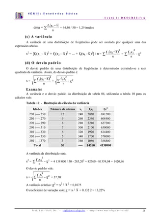 S É R I E : E s t a t í s t i c a B á s i c a
T e x t o i : D E S C R I T I V A
P r o f . L o r í Vi a l i , D r . − v i a l i @ m a t . u fr g s . b r - h t t p : / / www. m a t . u f r g s . b r / ~ v i a l i / 21
0
1
2
3
4
5
6
7
1 2 3 4 5 6 7 8 9 10
dma = ∑
−
n
xxf ii
= 64,40 / 50 = 1,29 irmãos
(c) A variância
A variância de uma distribuição de freqüências pode ser avaliada por qualquer uma das
expressões abaixo.
s2
= [f1(x1 - x)2
+ f2(x2 - x)2
+ ... + fk(xk -x)2
] / n = ∑
−
n
)xx(f ii
2
= x
xf 2
n
ii −∑
2
(d) O desvio padrão
O desvio padrão de uma distribuição de freqüências é determinado extraindo-se a raiz
quadrada da variância. Assim, do desvio padrão é:
s = ∑
−
n
)xx(f ii
2
= x
xf
n
i i 2
2
−∑
Exemplo:
A variância e o desvio padrão da distribuição da tabela 04, utilizando a tabela 10 para os
cálculos vale:
Tabela 10 - Ilustração do cálculo da variância
Idades Número de alunos xi fixi fix2
230 |---- 250 12 240 2880 691200
250 |---- 270 9 260 2340 608400
270 |---- 290 8 280 2240 627200
290 |---- 310 7 300 2100 630000
310 |---- 330 6 320 1920 614400
330 |---- 350 5 340 1700 578000
350 |---- 370 3 360 1080 388800
Total 50 ---- 14260 4138000
A variância da distribuição será:
s2
= x
xf 2
n
ii −∑
2
= 4 138 000 / 50 - 285,202
= 82760 - 81339,04 = 1420,96
O desvio padrão vale:
s = x
xf
n
i i 2
2
−∑ = 37,70
A variância relativa: g2
= s2
/ x2
= 0,0175
O coeficiente de variação vale: g = s / x = 0,132 2 = 13,22%
 