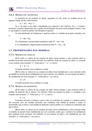 S É R I E : E s t a t í s t i c a B á s i c a
T e x t o i : D E S C R I T I V A
P r o f . L o r í Vi a l i , D r . − v i a l i @ m a t . u fr g s . b r - h t t p : / / www. m a t . u f r g s . b r / ~ v i a l i / 22
0
1
2
3
4
5
6
7
1 2 3 4 5 6 7 8 9 10
3.6.3. MEDIDAS DE ASSIMETRIA
A assimetria de um conjunto de dados, agrupados ou não, pode ser avaliada através da
seguinte relação devida a Karl Pearson:
a1 = 3(x - me) / s
Se a1 for igual a zero então a distribuição (ou conjunto) é dito simétrico. Se a1 > 0 então a
assimetria é positiva significando que o gráfico da distribuição tem uma cauda alongada à direita. Caso
a1 seja negativo a cauda do gráfico será alongada à esquerda.
Se uma distribuição de freqüências é simétrica então as 3 medidas de posição coincidem, isto
é:
x = me = mo.
Se a distribuição é positivamente assimétrica então x > me > m0
E se a distribuição é negativamente assimétrica então x < me < mo
3.7. PROPRIEDADES DAS MEDIDAS
3.7.1. MEDIDAS DE POSIÇÃO
(i) Se todos os valores de um conjunto de dados forem somados a uma constante então as
medidas de posição aumentam desta constante. Em símbolos. Dado um conjunto de dados x e somando
a este conjunto uma constante “c”. Então para y = x + c, tem-se:
y = x + c
O mesmo acontece com a mediana e a moda.
(ii) Se todos os valores de um conjunto de dados forem multiplicados a uma constante então
as medidas de posição ficam multiplicadas por esta constante. Em símbolos. Se um conjunto de dados x
for multiplicado por uma constante “c”. Então para y = cx, tem-se:
y= c x
O mesmo acontece com a mediana e a moda.
3.7.2. MEDIDAS DE DISPERSÃO
(i) Se todos os valores de um conjunto de dados forem somados a uma constante então as
medidas de dispersão não se alteram. Em símbolos. Dado um conjunto de dados x e somando a este
conjunto uma constante “c”. Então para y = x + c, tem-se:
sy = sx
O mesmo vale para a variância e para o dma. O coeficiente de variação e a variância relativa
são exceções, pois são medidas derivadas, que combinam uma medida de posição a média no
denominador que se altera e uma medida de dispersão o desvio padrão ou a variância no numerador que
não se altera.
(ii) Se todos os valores de um conjunto de dados forem multiplicados a uma constante então
as medidas de posição ficam multiplicadas por esta constante, sendo que a variância fica multiplicada
pelo quadrado desta constante. Em símbolos. Se um conjunto de dados x for multiplicado por uma
constante “c”. Então para y = cx, tem-se:
 