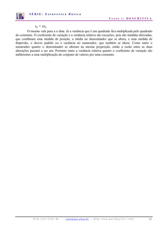 S É R I E : E s t a t í s t i c a B á s i c a
T e x t o i : D E S C R I T I V A
P r o f . L o r í Vi a l i , D r . − v i a l i @ m a t . u fr g s . b r - h t t p : / / www. m a t . u f r g s . b r / ~ v i a l i / 23
0
1
2
3
4
5
6
7
1 2 3 4 5 6 7 8 9 10
sy = csx
O mesmo vale para a o dma. Já a variância que é um quadrado fica multiplicada pelo quadrado
da constante. O coeficiente de variação e a variância relativa são exceções, pois são medidas derivadas,
que combinam uma medida de posição, a média no denominador que se altera, e uma medida de
dispersão, o desvio padrão ou a variância no numerador, que também se altera. Como tanto o
numerador quanto o denominador se alteram na mesma proporção, então a razão entre as duas
alterações passará a ser um. Portanto tanto a variância relativa quanto o coeficiente de variação são
indiferentes a uma multiplicação do conjunto de valores por uma constante.
 