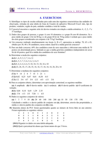 S É R I E : E s t a t í s t i c a B á s i c a
T e x t o i : D E S C R I T I V A
P r o f . L o r í Vi a l i , D r . − v i a l i @ m a t . u fr g s . b r - h t t p : / / www. m a t . u f r g s . b r / ~ v i a l i / 24
0
1
2
3
4
5
6
7
1 2 3 4 5 6 7 8 9 10
4. EXERCÍCIOS
1. Identifique os tipos de escalas utilizadas para cada uma das seguintes características das unidades de
observação, retiradas de uma tabela do Guia do Usuário do aplicativo Microsoft Excel: mês, tipo de
produto, vendedor, região do país, unidades vendidas e total de vendas.
2. É possível encontrar a seguinte série de desvios tomados em relação a média aritmética: 4, -3, 2, -7 e
5? Justifique.
3. Dados dois grupos de pessoas, o grupo A com 10 elementos e o grupo B com 40 elementos. Se o
peso médio do grupo A for de 80 kg e o do grupo B for de 70 kg então é verdade que o peso médio
dos dois grupos considerados em conjunto é de 75 kg? Justifique.
4. Um concurso realizado simultaneamente nos locais A, B e C, apresentou as médias: 70, 65 e 45,
obtidos por 30, 40 e 30 candidatos, nessa ordem. Qual foi a média geral do concurso?
5. Para um dado concurso, 60% dos candidatos eram do sexo masculino e obtiveram uma média de 70
pontos em determinada prova. Sabendo-se que a média geral dos candidatos (independente de sexo)
foi de 64 pontos, qual foi a média dos candidatos do sexo feminino?
6. Determinar a moda dos seguintes conjuntos:
(6.1) 1, 6, 9, 3, 2, 7, 4 e 11
(6.2) 6, 5, 5, 7, 5, 6, 5, 6, 3, 4 e 5
(6.3) 8, 4, 4, 4, 4, 6, 9, 10, 10, 15, 10, 16 e 10
(6.4) 23, 28, 35, 17, 28, 35, 18, 18, 17, 18, 18, 18, 28, 28 e 18
7. Determinar a mediana dos seguintes conjuntos:
(7.1) 9 14 2 8 7 14 3 21 1
(7.2) 0,02 0,25 0,47 0,01 -0,30 -0.5
(7.3) 1/2 3/4 4/7 5/4 -2/3 -4/5 -1/5 3/8
8. Para os conjuntos abaixo, determinar com aproximação centesimal, as seguintes medidas:
(a) A amplitude (b) O desvio médio (c) A variância (d) O desvio padrão (e) O coeficiente de
variação.
(8.1) 0,04 0,18 0,45 1,29 2.35
(8.2) -7/4 -1/3 3/5 7/20 1 4/3
9. Dados os seguintes conjuntos de valores:
(a) 1 3 7 9 10 (b) 20 60 140 180 200 (c) 10 50 130 170 190.
Calculando a média e o desvio padrão do conjunto em (a), determinar, através das propriedades, a
média e o desvio padrão dos conjuntos em (b) e (c).
10. Quarenta alunos da PUC foram questionados quanto ao número de livros lidos no ano anterior.
Foram registrados os seguintes valores:
4 2 1 0 3 1 2 0 2 1
0 2 1 1 0 4 3 2 3 5
8 0 1 6 5 3 2 1 6 4
3 4 3 2 1 0 2 1 0 3
(10.1) Organize os dados em uma tabela adequada.
(10.2) Qual o percentual de alunos que leram menos do que 3 livros.
 