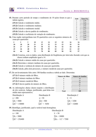 S É R I E : E s t a t í s t i c a B á s i c a
T e x t o i : D E S C R I T I V A
P r o f . L o r í Vi a l i , D r . − v i a l i @ m a t . u fr g s . b r - h t t p : / / www. m a t . u f r g s . b r / ~ v i a l i / 26
0
1
2
3
4
5
6
7
1 2 3 4 5 6 7 8 9 10
15. Durante certo período de tempo o rendimento de 10 ações foram os que a
tabela registra.
(15.1) Calcule o rendimento médio.
(15.2) Calcule o rendimento mediano.
(15.3) Calcule o rendimento modal.
(15.4) Calcule o desvio padrão do rendimento.
(15.5) Calcule o coeficiente de variação do rendimento.
16. Uma região metropolitana tem 50 quarteirões com os seguintes números de
casas por quarteirão:
2 2 3 10 13 14 15 15 16 16
18 18 20 21 22 22 23 23 25 25
26 27 29 29 30 32 36 42 44 45
45 46 48 52 58 59 61 61 61 65
66 66 68 75 78 80 89 90 92 97
(16.1) Construa, com os dados, uma distribuição de freqüências por intervalos fazendo com que as
classes tenham amplitudes igual a 14.
(16.2) Calcule o número médio de casas por quarteirão.
(16.3) Determine o número mediano de casas por quarteirão.
(16.4) Calcule a variância do número de casas por quarteirão.
(16.5) Calcule, pêlos dois processos, o número modal de casas por quarteirão.
17. De um levantamento feito entre 100 famílias resultou a tabela ao lado. Determine:
(17.1) O número médio de filhos.
(17.2) O número mediano de filhos.
(17.3) O número modal de filhos.
(17.4) O desvio padrão do número de filhos.
18. As informações abaixo dizem respeito a distribuição
de três variáveis. Indique, justificando, qual delas tem
média mais representativa.
Distribuição A Distribuição B Distribuição C
n = 200 n = 50 x = 8
∑fx = 5000 ∑fx = 500 ∑fx = 3200
∑fx2
= 130000 ∑fx2
= 5450 ∑fx2
= 32000
19. Identifique, justificando, qual a variável mais homogênea.
Distribuição A Distribuição B
n = 100 x = 50
∑fx = 5000 ∑fx = 10000
∑fx2
= 256400 ∑f(x - x )2
= 7200
Ação Taxa (%)
1 2,59
2 2,64
3 2,60
4 2,62
5 2,57
6 2,55
7 2,61
8 2,50
9 2,63
10 2,64
Número de filhos Número de famílias
0 18
1 23
2 28
3 21
4 7
5 3
Total 100
 