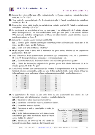 S É R I E : E s t a t í s t i c a B á s i c a
T e x t o i : D E S C R I T I V A
P r o f . L o r í Vi a l i , D r . − v i a l i @ m a t . u fr g s . b r - h t t p : / / www. m a t . u f r g s . b r / ~ v i a l i / 27
0
1
2
3
4
5
6
7
1 2 3 4 5 6 7 8 9 10
20. Uma variável x tem média igual a 10 e variância igual a 16. Calcule a média e a variância da variável
dada por y = (3x + 5) / 2
21. Uma variável x tem média igual a 5 e desvio padrão igual a 3. Calcule o coeficiente de variação da
variável y = 4x + 4
22. Uma variável x tem média igual a 6 e coeficiente de variação igual a 0,50. Calcule o coeficiente de
variação da variável y = (5x - 2) / 2
23. Os operários de um setor industrial têm, em uma época 1, um salário médio de 5 salários mínimos
(sm) e desvio padrão de 2 sm. Um acordo coletivo prevê, para uma época 2, um aumento linear de
60%, mais uma parte fixa correspondente a 70% de um salário mínimo. Calcule a média e o desvio
padrão dos salários na época 2.
24. Uma variável x assume valores no intervalo [10; 30].
(23.1) Sabendo que x tem uma distribuição assimétrica positiva você diria que a média de x é: 20,
menor que 20 ou maior que 20. Justifique.
(23.2) E se x tiver uma distribuição simétrica?
25. O que se pode dizer se fosse dada a informação de que o salário mediano de um conjunto de
profissionais é de 6 sm?
26. Um a comunidade A tem 100 motoristas profissionais cujo salário médio é de 5 sm. A comunidade
B, com 300 desses profissionais, remunera-os com uma média de 4 sm.
(25.1) É correto afirmar que A remunera melhor seus motoristas profissionais que B?
(25.2) Diante das informações disponíveis há garantia que os 100 salários individuais de A são
maiores que os 300 de B? Por que?
27. Abaixo você encontra duas distribuições que refletem os comportamentos de x e y (tamanhos de
famílias) em duas comunidades, sendo que uma de base cultural alemã e outra italiana. Utilize tais
informações para uma análise que indique qual das duas comunidades tem famílias maiores.
X f Y f
2 25 3 48
3 30 4 51
4 48 5 48
5 111 6 41
6 98 7 32
7 88 8 14
9 6
28. O departamento de pessoal de um certa firma fez um levantamento dos salários dos 120
funcionários do setor administrativo, obtendo os resultados da tabela:
(28.1) Determine o salário médio dos funcionários
(28.2) Determinar a variância e o desvio padrão dos salários.
(28.3) Determinar o salário mediano.
(28.4) Determinar o salário modal pêlos critérios de
King e Czuber.
(28.5) Se for dado um aumento de 20% para todos os
funcionários, qual será o novo salário médio e o novo
desvio padrão dos salários?
(28.6) Se for dado um abono de 0,5 s.m. a todos os
funcionários como fica a média e o desvio padrão dos
Faixa salarial (s.m.) % de funcionários
1 |---- 3 0,25
3 |---- 5 0,40
5 |---- 7 0,20
7 |--- 10 0,15
Total 1,00
 