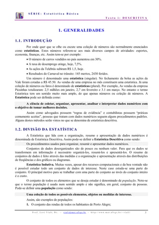 S É R I E : E s t a t í s t i c a B á s i c a
T e x t o i : D E S C R I T I V A
P r o f . L o r í V i a l i , D r . − v i a l i @ m a t . u f r g s . b r - h t t p : / / www. m a t . u f r g s . b r / ~ v i a l i / 3
0
1
2
3
4
5
6
7
1 2 3 4 5 6 7 8 9 10
1. GENERALIDADES
1.1. INTRODUÇÃO
Por onde quer que se olhe ou escute uma coleção de números são normalmente enunciados
como estatísticas. Estes números referem-se aos mais diversos campos de atividades: esportes,
economia, finanças, etc. Assim tem-se por exemplo:
• O número de carros vendidos no país aumentou em 30%.
• A taxa de desemprego atinge, hoje, 7,5%.
• As ações da Telebrás subiram R$ 1,5, hoje.
• Resultados do Carnaval no trânsito: 145 mortos, 2430 feridos.
Um número é denominado uma estatística (singular). No fechamento da bolsa as ações da
Vale foram cotadas a R$ 45.50. As vendas de uma empresa no mês constituem uma estatística. Já uma
coleção de números ou fatos é denominado de estatísticas (plural). Por exemplo, As vendas da empresa
Picuínhas totalizaram: 2,5 milhões em janeiro, 2,7 em fevereiro e 3.1 em março. No entanto o termo
Estatística tem um sentido muito mais amplo, do que apenas números ou coleção de números. A
Estatística pode ser definida como:
A ciência de coletar, organizar, apresentar, analisar e interpretar dados numéricos com
o objetivo de tomar melhores decisões.
Assim como advogados possuem “regras de evidência” e contabilistas possuem “práticas
comumente aceitas”, pessoas que tratam com dados numéricos seguem alguns procedimentos padrões.
Alguns destes métodos serão vistos no que se denomina de estatística descritiva.
1.2. DIVISÃO DA ESTATÍSTICA
A Estatística que lida com a organização, resumo e apresentação de dados numéricos é
denominada de Estatística Descritiva. Assim pode-se definir a Estatística Descritiva como sendo:
Os procedimentos usados para organizar, resumir e apresentar dados numéricos.
Conjuntos de dados desorganizados são de pouco ou nenhum valor. Para que os dados se
transformem em informação é necessário organizá-los, resumi-los e apresentá-los. O resumo de
conjuntos de dados é feito através das medidas e a organização e apresentação através das distribuições
de freqüências e dos gráficos ou diagramas.
Estatística Indutiva. Muitas vezes, apesar dos recursos computacionais e da boa vontade não
é possível estudar todo um conjunto de dados de interesse. Neste caso estuda-se uma parte do
conjunto. O principal motivo para se trabalhar com uma parte do conjunto ao invés do conjunto inteiro
é o custo.
O conjunto de todos os elementos que se deseja estudar é denominado de população. Note-se
que o termo população é usado num sentido amplo e não significa, em geral, conjunto de pessoas.
Pode-se definir uma população como sendo:
Uma coleção de todos os possíveis elementos, objetos ou medidas de interesse.
Assim, são exemplos de populações:
1. O conjunto das rendas de todos os habitantes de Porto Alegre;
 
