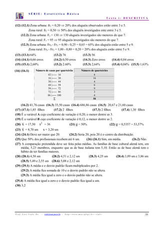 S É R I E : E s t a t í s t i c a B á s i c a
T e x t o i : D E S C R I T I V A
Pr o f . Lo r í Via li, D r . − viali@mat.pucrs.br - http ://www.m a t.uf r g s .b r /~ v ia li/ 30
0
1
2
3
4
5
6
7
1 2 3 4 5 6 7 8 9 10
(12) (12.1) Zona urbana: fr2 = 0,20 ⇒ 20% dos aluguéis observados estão entre 3 e 5.
Zona rural: fr2 = 0,50 ⇒ 50% dos aluguéis investigados ente entre 3 e 5.
(12.2) Zona urbana: F3 = 130 ⇒ 130 aluguéis investigados são menores do que 7.
Zona rural: F3 = 95 ⇒ 95 aluguéis investigados são menores do que 7.
(12.3) Zona urbana: Fr4 - Fr2 = 0,90 - 0,25 = 0,65 = 65% dos aluguéis estão entre 5 e 9.
Zona rural: Fr4 - Fr2 = 1,00 - 0,80 = 0,20 = 20% dos aluguéis estão entre 5 e 9.
(13) (13.1) 64% (13.2) 76 (13.3) 56
(14) (14.1) 0,66 erros (14.2) 0,50 erros (14.3) Zero erros (14.4) 0,84 erros
(15) (15.1) 2,60% (15.2) 2.60% (15.3) 2,64% (15.4) 0,04% (15.5) 1,63%
(16) (16.1) Número de casas por quarteirão Número de quarteirões
02 |----- 16 8
16 |----- 30 16
30 |----- 44 4
44 |----- 58 6
58 |----- 72 9
72 |----- 86 3
86 |----- 100 4
∑ 50
(16.2) 41,76 casas (16.3) 33,50 casas (16.4) 686,86 casas (16.5) 20,67 e 21,60 casas
(17) (17.1) 1,85 filhos (17.2) 2 filhos (17.3) 2 filhos (17.4) 1,30 filhos
(18) É a variável A cujo coeficiente de variação é 0,20, o menor dentre as 3.
(19) É a variável B cujo coeficiente de variação é 0,12, o menor dentre as 2.
(20) x = 17,50 s2
= 36 (21) g = 50% (22) g = 0,5357 = 53,57%
(23) x = 8,70 sm s = 3,20 sm
(24) (24.1) Deve ser maior que 20. (24.2) Seria 20, pois 20 é o centro da distribuição.
(25) Que 50% dos profissionais recebem até 6 sm. (26) (26.1) Sim, em média. (26.2) Não.
(27) A comparação pretendida deve ser feita pelas médias. As famílias de base cultural alemã tem, em
média, 5,23 membros, enquanto que as de base italiana tem 5,10. Então as de base alemã tem o
hábito de ter famílias maiores.
(28) (28.1) 4,58 sm (28.2) 4,51 e 2,12 sm (28.3) 4,25 sm (28.4) 3,89 sm e 3,86 sm
(28.5) 5,49 e 2,55 sm (28.6) 5,08 e 2,12 sm
(29) (29.1) A média e o desvio padrão ficam multiplicados por 2.
(29.2) A média fica somada de 10 e o desvio padrão não se altera.
(29.3) A média fica igual a zero e o desvio padrão não se altera.
(29.4) A média fica igual a zero e o desvio padrão fica igual a um.
(30) 3,2
 