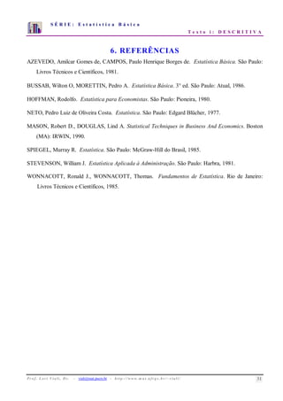 S É R I E : E s t a t í s t i c a B á s i c a
T e x t o i : D E S C R I T I V A
Pr o f . Lo r í Via li, D r . − viali@mat.pucrs.br - http ://www.m a t.uf r g s .b r /~ v ia li/ 31
0
1
2
3
4
5
6
7
1 2 3 4 5 6 7 8 9 10
6. REFERÊNCIAS
AZEVEDO, Amilcar Gomes de, CAMPOS, Paulo Henrique Borges de. Estatística Básica. São Paulo:
Livros Técnicos e Científicos, 1981.
BUSSAB, Wilton O, MORETTIN, Pedro A. Estatística Básica. 3° ed. São Paulo: Atual, 1986.
HOFFMAN, Rodolfo. Estatística para Economistas. São Paulo: Pioneira, 1980.
NETO, Pedro Luiz de Oliveira Costa. Estatística. São Paulo: Edgard Blücher, 1977.
MASON, Robert D., DOUGLAS, Lind A. Statistical Techniques in Business And Economics. Boston
(MA): IRWIN, 1990.
SPIEGEL, Murray R. Estatística. São Paulo: McGraw-Hill do Brasil, 1985.
STEVENSON, William J. Estatística Aplicada à Administração. São Paulo: Harbra, 1981.
WONNACOTT, Ronald J., WONNACOTT, Thomas. Fundamentos de Estatística. Rio de Janeiro:
Livros Técnicos e Científicos, 1985.
 