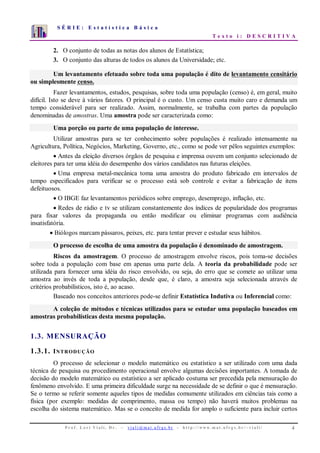 S É R I E : E s t a t í s t i c a B á s i c a
T e x t o i : D E S C R I T I V A
P r o f . L o r í V i a l i , D r . − v i a l i @ m a t . u f r g s . b r - h t t p : / / www. m a t . u f r g s . b r / ~ v i a l i / 4
0
1
2
3
4
5
6
7
1 2 3 4 5 6 7 8 9 10
2. O conjunto de todas as notas dos alunos de Estatística;
3. O conjunto das alturas de todos os alunos da Universidade; etc.
Um levantamento efetuado sobre toda uma população é dito de levantamento censitário
ou simplesmente censo.
Fazer levantamentos, estudos, pesquisas, sobre toda uma população (censo) é, em geral, muito
difícil. Isto se deve à vários fatores. O principal é o custo. Um censo custa muito caro e demanda um
tempo considerável para ser realizado. Assim, normalmente, se trabalha com partes da população
denominadas de amostras. Uma amostra pode ser caracterizada como:
Uma porção ou parte de uma população de interesse.
Utilizar amostras para se ter conhecimento sobre populações é realizado intensamente na
Agricultura, Política, Negócios, Marketing, Governo, etc., como se pode ver pêlos seguintes exemplos:
• Antes da eleição diversos órgãos de pesquisa e imprensa ouvem um conjunto selecionado de
eleitores para ter uma idéia do desempenho dos vários candidatos nas futuras eleições.
• Uma empresa metal-mecânica toma uma amostra do produto fabricado em intervalos de
tempo especificados para verificar se o processo está sob controle e evitar a fabricação de itens
defeituosos.
• O IBGE faz levantamentos periódicos sobre emprego, desemprego, inflação, etc.
• Redes de rádio e tv se utilizam constantemente dos índices de popularidade dos programas
para fixar valores da propaganda ou então modificar ou eliminar programas com audiência
insatisfatória.
• Biólogos marcam pássaros, peixes, etc. para tentar prever e estudar seus hábitos.
O processo de escolha de uma amostra da população é denominado de amostragem.
Riscos da amostragem. O processo de amostragem envolve riscos, pois toma-se decisões
sobre toda a população com base em apenas uma parte dela. A teoria da probabilidade pode ser
utilizada para fornecer uma idéia do risco envolvido, ou seja, do erro que se comete ao utilizar uma
amostra ao invés de toda a população, desde que, é claro, a amostra seja selecionada através de
critérios probabilísticos, isto é, ao acaso.
Baseado nos conceitos anteriores pode-se definir Estatística Indutiva ou Inferencial como:
A coleção de métodos e técnicas utilizados para se estudar uma população baseados em
amostras probabilísticas desta mesma população.
1.3. MENSURAÇÃO
1.3.1. INTRODUÇÃO
O processo de selecionar o modelo matemático ou estatístico a ser utilizado com uma dada
técnica de pesquisa ou procedimento operacional envolve algumas decisões importantes. A tomada de
decisão do modelo matemático ou estatístico a ser aplicado costuma ser precedida pela mensuração do
fenômeno envolvido. E uma primeira dificuldade surge na necessidade de se definir o que é mensuração.
Se o termo se referir somente aqueles tipos de medidas comumente utilizados em ciências tais como a
física (por exemplo: medidas de comprimento, massa ou tempo) não haverá muitos problemas na
escolha do sistema matemático. Mas se o conceito de medida for amplo o suficiente para incluir certos
 
