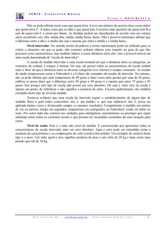 S É R I E : E s t a t í s t i c a B á s i c a
T e x t o i : D E S C R I T I V A
P r o f . L o r í V i a l i , D r . − v i a l i @ m a t . u f r g s . b r - h t t p : / / www. m a t . u f r g s . b r / ~ v i a l i / 6
0
1
2
3
4
5
6
7
1 2 3 4 5 6 7 8 9 10
Não se pode afirmar neste caso que quem tirou A teve um número de acertos duas vezes maior
que quem tirou C. A única coisa que se sabe é que quem tem A acertou mais questões do quem tem B e
este de quem tem C e assim por diante. As famílias podem ser classificadas de acordo com seu estatus
sócio econômico em: alta, média alta, média, média baixa, baixa. Não é possível entretanto afirmar que
a diferença entre a alta e a média alta seja a mesma que entre a média e a média baixa.
Nível intervalar. No sentido estrito da palavra o termo mensuração pode ser utilizado para se
referir a situações em que se pode, não somente ordenar objetos com respeito ao grau de que eles
possuem certa característica, mas também indicar a exata distância entre eles. Isto é possível através de
uma escala denominada de "escala de intervalos".
A escala de medida intervalar é uma escala nominal em que a distância entre as categorias, ao
contrário da ordinal, é sempre a mesma. Ou seja, ela possui todas as características da escala ordinal
mais o fator de que a distância entre as diversas categorias (ou valores) é sempre constante. As escalas
de medir temperaturas como a Fahrenheit e a Celsius são exemplos de escalas de intervalo. No entanto,
não se pode afirmar que uma temperatura de 40 graus é duas vezes mais quente que uma de 20 graus,
embora se possa dizer que a diferença entre 20 graus e 40 graus é a mesma que entre 75 graus e 95
graus. Isto porque este tipo de escala não possui um zero absoluto. Ou seja o valor zero na escala é
apenas um ponto de referência e não significa a ausência de calor. Escores padronizados são também
exemplos deste tipo de nível de medida.
Torna-se evidente que uma escala de intervalo requer o estabelecimento de algum tipo de
unidade física a qual todos concordem, isto é, um padrão, e, que seja replicável, isto é, possa ser
aplicada muitas vezes e fornecendo sempre os mesmos resultados. Comprimento é medido em termos
de cm ou metros, tempo em segundos, temperatura em centígrados ou Fahrenheit, renda em dólar ou
reais. Por outro lado não existem tais unidades para inteligência, autoritarismo ou prestígio que sejam
unânimes entre todos os cientistas sociais e que possam ser assumidas constantes de uma situação para
outra.
Nível de razão. Este é o mais alto nível de medida. É caracterizado por apresentar todas as
características da escala intervalar mais um zero absoluto. Aqui o zero pode ser entendido como a
ausência da característica e as comparações de valor (razão) têm sentido. Um exemplo de variável deste
tipo é o peso. Um valor igual a zero significa ausência de peso e um valor de 20 kg é duas vezes mais
pesado que um de 10 kg.
 
