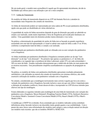 De um modo geral, o modelo mais aconselhável é aquele que foi apresentado inicialmente, devido às
facilidades que oferece para a sua utilização e por ser o mais completo.

3.3.5. Linhas de Transmissão

Os modelos de linhas de transmissão disponíveis no ATP são bastante flexíveis e atendem às
necessidades mais frequentes dos estudos de transitórios.

As linhas de transmissão podem ser representadas por uma cadeia de PI's ou por parâmetros distribuídos,
opção esta que pode ser desdobrada em várias alternativas.

A quantidade de seções de linhas necessárias depende do grau de distorção que pode ser admitido no
estudo a ser realizado, sendo muito importante a faixa de frequências provocada pelo fenômeno em
análise. Uma quantidade maior de elementos produz menos distorção e vice-versa.

Na prática, a determinação da quantidade de seções de linha tem se baseado na grande experiência
acumulada com este tipo de representação e é usual se adotar uma seção de linha a cada 15 ou 30 km,
conforme o comprimento total da linha e o estudo a ser realizado.

A representação por parâmetros distribuídos pode ser efetuada com ou sem variação dos parâmetros
com a frequência.

As linhas modeladas por parâmetros distribuidos à frequência constante podem ser do tipo "sem
distorção" ou do tipo "com distorção". No primeiro tipo apenas os parâmetros L e C da linha são
considerados e no segundo tipo a resistência da linha é adicional, sendo 25% em cada extremidade e
50% no meio da linha. Estudos realizados demonstraram que a subdivisão da linha em mais pontos não
se mostrou necessária. Este procedimento simplifica acentuadamente as equações de propagação na
linha.

Na prática, os modelos de linhas com parâmetros distribuídos apresentam resultados plenamente
satisfatórios e são utilizados na maioria dos estudos de transitórios em sistemas elétricos, não sendo
essencial a utilização de modelos com parâmetros variando com a frequência.

No entanto, considerando que a modelagem teoricamente mais correta é aquela que leva em conta a
variação dos parâmetros com a frequência, havendo inclusive casos em que este efeito é importante para
a obtenção de resultados confiáveis, foram desenvolvidos e incorporados no ATP diversos métodos para
efetivar este tipo de modelagem.

Foram elaborados os seguintes métodos para modelagem de uma linha de transmissão com variação dos
parâmetros com a frequência: Meyer-Dommel's Weighting Function Model (1974), Semlyen's Recursive
Convolution Model e Ametami's Linear Convolution Model (1976), Hauer's Model (1979) e Marti's
Model (1981).

A medida que o EMTP foi evoluindo, ficou constatado que os modelos indicados acima continham
deficiências sérias, havendo inclusive um descrédito muito grande quanto a sua confiabilidade. Com o
passar dos anos, houve uma reformulação dos modelos mais antigos e uma evolução natural em direção
aos modelos mais recentes. que são os modelos JMARTI e SEMLYEN.
 
