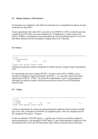 5.3   Ramos Lineares e Não Lineares


Os elementos que compõem a rede elétrica no presente caso se enquadram em apenas um tipo,
conhecido por ramo RLC.

Foram especificados dois ramos RLC, um entre os nós FONTE e CAPA, constituído por uma
resistência de 0.105 ohms e por uma indutância de 1.0 milihenries e o outro, entre os nós
CAPA e TERRA, constituído por uma capacitância de 39.58 microfarads (item IV-A do ATP
Rule Book, Branch Card for Uncoupled, Lumped, Series R-L-C Branch).



5.4 Chaves



 ----+----1----+----2----+----3----+----4----+----5----+----6----+----7----
+----8
 C INTERRUPTORES
     CAPA            -1.0      .002
3
 BLANK CARD ENDING SWITCH CARDS
O disjuntor do presente estudo corresponde ao modelo de chave simples tempo-controlada do
ATP.

Foi especificada uma chave simples (ITYPE = 0) entre os nós CAPA e TERRA, que se
encontrava fechada em regime permanente (TCLOSE = -1), e que abre a partir do instante
especificado (TOPEN = 0.002). Na coluna 80 é especificado o valor 3 correspondente a
solicitação de saída de corrente e tensão através da chave (item VI do ATP Rule Book,
Switch Cards)


5.5   Fontes



 ----+----1----+----2----+----3----+----4----+----5----+----6----+----7----
+----8
 C FONTES
 14 FONTE        100.       50.    -90.                            -1.0
 BLANK CARD ENDING SOURCE CARDS

A fonte de alimentação do circuito foi representada pelo modelo de fonte de tensão senoidal,
tipo 14 do ATP, conectada ao nó FONTE, de amplitude igual a 100 volts, freqüência de 50
Hz e ângulo de fase igual a - 90 graus.

O valor do parâmetro TSTART igual a - 1 significa que a fonte já se encontrava ligada no
regime permanente e o do parâmetro TSTOP igual a 1, que a fonte permanece ligada até o fim
da simulação (item VII-A do ATP Rule Book, Static Electric Network Source Functions).
 
