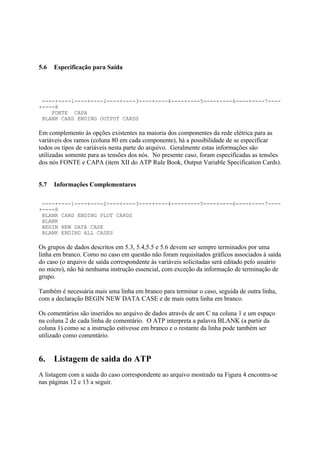 5.6   Especificação para Saída




 ----+----1----+----2----+----3----+----4----+----5----+----6----+----7----
+----8
    FONTE CAPA
 BLANK CARD ENDING OUTPUT CARDS

Em complemento às opções existentes na maioria dos componentes da rede elétrica para as
variáveis dos ramos (coluna 80 em cada componente), há a possibilidade de se especificar
todos os tipos de variáveis nesta parte do arquivo. Geralmente estas informações são
utilizadas somente para as tensões dos nós. No presente caso, foram especificadas as tensões
dos nós FONTE e CAPA (item XII do ATP Rule Book, Output Variable Specification Cards).


5.7   Informações Complementares

 ----+----1----+----2----+----3----+----4----+----5----+----6----+----7----
+----8
 BLANK CARD ENDING PLOT CARDS
 BLANK
 BEGIN NEW DATA CASE
 BLANK ENDING ALL CASES

Os grupos de dados descritos em 5.3, 5.4,5.5 e 5.6 devem ser sempre terminados por uma
linha em branco. Como no caso em questão não foram requisitados gráficos associados à saída
do caso (o arquivo de saída correspondente às variáveis solicitadas será editado pelo usuário
no micro), não há nenhuma instrução essencial, com exceção da informação de terminação de
grupo.

Também é necessária mais uma linha em branco para terminar o caso, seguida de outra linha,
com a declaração BEGIN NEW DATA CASE e de mais outra linha em branco.

Os comentários são inseridos no arquivo de dados através de um C na coluna 1 e um espaço
na coluna 2 de cada linha de comentário. O ATP interpreta a palavra BLANK (a partir da
coluna 1) como se a instrução estivesse em branco e o restante da linha pode também ser
utilizado como comentário.


6.    Listagem de saida do ATP
A listagem com a saida do caso correspondente ao arquivo mostrado na Figura 4 encontra-se
nas páginas 12 e 13 a seguir.
 