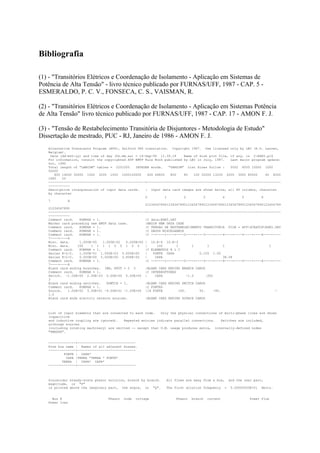 Bibliografia

(1) - "Transitórios Elétricos e Coordenação de Isolamento - Aplicação em Sistemas de
Potência de Alta Tensão" - livro técnico publicado por FURNAS/UFF, 1987 - CAP. 5 -
ESMERALDO, P. C. V., FONSECA, C. S., VAISMAN, R.

(2) - "Transitórios Elétricos e Coordenação de Isolamento - Aplicação em Sistemas Potência
de Alta Tensão" livro técnico publicado por FURNAS/UFF, 1987 - CAP. 17 - AMON F. J.

(3) - "Tensão de Restabelecimento Transitória de Disjuntores - Metodologia de Estudo"
Dissertação de mestrado, PUC - RJ, Janeiro de 1986 - AMON F. J.
   Alternative Transients Program (ATP), Salford 386 translation. Copyright 1987. Use licensed only by LEC (K.U. Leuven,
   Belgium).
     Date (dd-mth-yy) and time of day (hh.mm.ss) = 14-Sep-94 11.39.18         Name of disk plot file, if any, is C:EXE5.pl4
   For information, consult the copyrighted ATP EMTP Rule Book published by LEC in July, 1987.            Last major program update:
   Oct, 1990
   Total length of "LABCOM" tables = 2251555     INTEGER words.     "VARDIM" List Sizes follow :          5002 6000 10000 1000
   50000
       800 14000 35000 1500 3200 1000 1000100000        400 64800    800      80     100 32000 13200 2000 3000 80000        60 8000
   1680    20
   --------------------------------------------------+---------------------------------------------------------------------
   -----------
   Descriptive interpretation of input data cards.    | Input data card images are shown below, all 80 columns, character
   by character
                                                      0           1           2           3           4         5         6
   7          8
                                                      0123456789012345678901234567890123456789012345678901234567890123456789
   01234567890
   --------------------------------------------------+---------------------------------------------------------------------
   -----------
   Comment card.    KOMPAR = 1.                       |C data:EXE5.DAT
   Marker card preceding new EMTP data case.          |BEGIN NEW DATA CASE
   Comment card.    KOMPAR = 1.                       |C TENSAO DE RESTABELECIMENTO TRANSITORIA FILE = ATPSCRATCHEXE5.DAT
   Comment card.    KOMPAR = 1.                       |C DADOS MISCELANEOS
   Comment card.    KOMPAR = 1.                       |C --+----1----+----2----+----3----+----4----+----5----+----6----+----
   7----+----8
   Misc. data.      1.000E-05   1.000E-02   0.000E+00 | 10.E-6 10.E-3
   Misc. data.     100    1 1 1 1 0 0 1 0 0           |      100         1         1         1        1                       1
   Comment card.    KOMPAR = 1.                       |C ELEMENTOS R L C
   Series R-L-C.    1.050E-01 1.000E-03 0.000E+00     |    FONTE CAPA                   0.105 1.00
   Series R-L-C.    0.000E+00 0.000E+00 3.858E-05     |     CAPA                                      38.58
   Comment card.    KOMPAR = 1.                       |C --+----1----+----2----+----3----+----4----+----5----+----6----+----
   7----+----8
   Blank card ending branches. IBR, NTOT = 2 3        |BLANK CARD ENDING BRANCH CARDS
   Comment card.    KOMPAR = 1.                       |C INTERRUPTORES
   Switch. -1.00E+00 2.00E-03 0.00E+00 0.00E+00 |           CAPA                -1.0        .002
   3
   Blank card ending switches.    KSWTCH = 1.         |BLANK CARD ENDING SWITCH CARDS
   Comment card.    KOMPAR = 1.                       |C FONTES
   Source.    1.00E+02 5.00E+01 -9.00E+01 -1.00E+00 |14 FONTE              100.         50.      -90.                            -
   1.0
   Blank card ends electric network sources.          |BLANK CARD ENDING SOURCE CARDS



   List of input elements that are connected to each node.   Only the physical connections of multi-phase lines are shown
   (capacitive
   and inductive coupling are ignored).   Repeated entries indicate parallel connections.   Switches are included,
   although sources
   (including rotating machinery) are omitted -- except that U.M. usage produces extra, internally-defined nodes
   "UMXXXX".


   --------------+------------------------------
   From bus name | Names of all adjacent busses.
   --------------+------------------------------
           FONTE | CAPA*
            CAPA |TERRA *TERRA * FONTE*
          TERRA | CAPA* CAPA*
   --------------+------------------------------



   Sinusoidal steady-state phasor solution, branch by branch.       All flows are away from a bus,       and the real part,
   magnitude, or "P"
   is printed above the imaginary part, the angle, or "Q".          The first solution frequency     =    5.00000000E+01   Hertz.


     Bus K                          Phasor   node   voltage              Phasor   branch   current                  Power flow
   Power loss
 