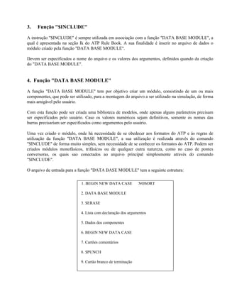 3.   Função "$INCLUDE"

A instrução "$INCLUDE" é sempre utilizada em associação com a função "DATA BASE MODULE", a
qual é apresentada na seção Ik do ATP Rule Book. A sua finalidade é inserir no arquivo de dados o
módulo criado pela função "DATA BASE MODULE".

Devem ser especificados o nome do arquivo e os valores dos argumentos, definidos quando da criação
do "DATA BASE MODULE".


4. Função "DATA BASE MODULE"

A função "DATA BASE MODULE" tem por objetivo criar um módulo, consistindo de um ou mais
componentes, que pode ser utilizado, para a montagem do arquivo a ser utilizado na simulação, de forma
mais amigável pelo usuário.

Com esta função pode ser criada uma biblioteca de modelos, onde apenas alguns parâmetros precisam
ser especificados pelo usuário. Caso os valores numéricos sejam definitivos, somente os nomes das
barras precisariam ser especificados como argumentos pelo usuário.

Uma vez criado o módulo, onde há necessidade de se obedecer aos formatos do ATP e às regras de
utilização da função "DATA BASE MODULE", a sua utilização é realizada através do comando
"$INCLUDE" de forma muito simples, sem necessidade de se conhecer os formatos do ATP. Podem ser
criados módulos monofásicos, trifásicos ou de qualquer outra natureza, como no caso de pontes
conversoras, os quais sao conectados ao arquivo principal simplesmente através do comando
"$INCLUDE".

O arquivo de entrada para a função "DATA BASE MODULE" tem a seguinte estrutura:

                             1. BEGIN NEW DATA CASE           NOSORT

                             2. DATA BASE MODULE

                             3. $ERASE

                             4. Lista com declaração dos argumentos

                             5. Dados dos componentes

                             6. BEGIN NEW DATA CASE

                             7. Cartões comentários

                             8. $PUNCH

                             9. Cartäo branco de terminação
 
