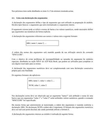 Nos próximos itens serão detalhados os itens 4 e 5 da estrutura mostrada acima.


4.1. Lista com declaração dos argumentos

A declaração dos argumentos define o tipo de argumento que será utilizado na preparação do módulo.
Há dois tipos básicos: o argumento que será externalizado e o argumento interno.

O argumento externo pode se referir a nomes de barras e/ou valores numéricos, sendo necessário definir
que argumentos sao numéricos de forma explícita.

A declaração dos argumentos referentes aos nomes e valores tem o seguinte formato:


                  ARG, name 1, name 2, ....



A ordem dos nomes dos argumentos será mantida quando de sua utilização através do comando
"$INCLUDE".

Com o objetivo de evitar problemas de incompatibilidade no tamanho do argumento há símbolos
especiais, detalhados na seção XIX-F do ATP Rule Book, que podem ser utilizados para completar os
seis dígitos reservados para os nomes.

A declaração dos argumentos numéricos deve ser complementada com uma declaração consecutiva
própria para esta finalidade.

Os seguintes formatos são aplicáveis:

                     ARG, name 1, value 1, value 2, ...

                     NUM, value 1, value 2




Nas declarações acima deve ser observado que ao argumento "name1" será atribuído o nome de uma
barra e que aos argumentos "value 1" e "value 2" serão atribuídos valores numéricos, quando o comando
"$INCLUDE" for especificado.

Da mesma forma que anteriormente já mencionado, a ordem dos argumentos é mantida conforme a
declaração ARG. Na declaraçao NUM a ordem não é importante. O formato dos argumentos numéricos
deve ser real com ponto decimal, não sendo permitido utilizar o formato E.

A declaração dos argumentos internos ao módulo é realizada da seguinte forma:
 