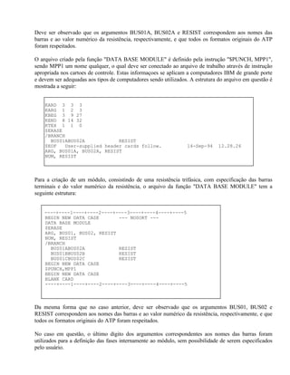 Deve ser observado que os argumentos BUS01A, BUS02A e RESIST correspondem aos nomes das
barras e ao valor numérico da resistência, respectivamente, e que todos os formatos originais do ATP
foram respeitados.

O arquivo criado pela função "DATA BASE MODULE" é definido pela instrução "$PUNCH, MPP1",
sendo MPP1 um nome qualquer, o qual deve ser conectado ao arquivo de trabalho através de instrução
apropriada nos cartoes de controle. Estas informaçoes se aplicam a computadores IBM de grande porte
e devem ser adequadas aos tipos de computadores sendo utilizados. A estrutura do arquivo em questão é
mostrada a seguir:


    KARD 3 3 3
    KARG 1 2 3
    KBEG 3 9 27
    KEND 8 14 32
    KTEX 1 1 0
    $ERASE
    /BRANCH
      BUS01ABUS02A            RESIST
    $EOF   User-supplied header cards follow.                    14-Sep-94    12.28.26
    ARG, BUS01A, BUS02A, RESIST
    NUM, RESIST



Para a criação de um módulo, consistindo de uma resistência trifásica, com especificação das barras
terminais e do valor numérico da resistência, o arquivo da função "DATA BASE MODULE" tem a
seguinte estrutura:


    ----+----1----+----2----+----3----+----4----+----5
    BEGIN NEW DATA CASE       --- NOSORT ---
    DATA BASE MODULE
    $ERASE
    ARG, BUS01, BUS02, RESIST
    NUM, RESIST
    /BRANCH
      BUS01ABUS02A            RESIST
      BUS01BBUS02B            RESIST
      BUS01CBUS02C            RESIST
    BEGIN NEW DATA CASE
    $PUNCH,MPP1
    BEGIN NEW DATA CASE
    BLANK CARD
    ----+----1----+----2----+----3----+----4----+----5



Da mesma forma que no caso anterior, deve ser observado que os argumentos BUS01, BUS02 e
RESIST correspondem aos nomes das barras e ao valor numérico da resistência, respectivamente, e que
todos os formatos originais do ATP foram respeitados.

No caso em questão, o último dígito dos argumentos correspondentes aos nomes das barras foram
utilizados para a definição das fases internamente ao módulo, sem possibilidade de serem especificados
pelo usuário.
 
