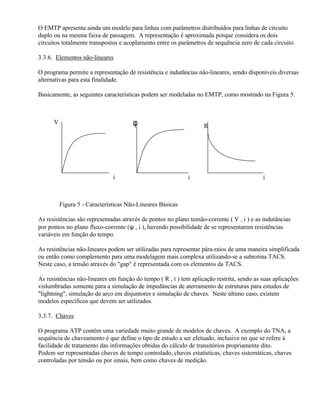 O EMTP apresenta ainda um modelo para linhas com parâmetros distribuídos para linhas de circuito
duplo ou na mesma faixa de passagem. A representação é aproximada porque considera os dois
circuitos totalmente transpostos e acoplamento entre os parâmetros de sequência zero de cada circuito.

3.3.6. Elementos não-lineares

O programa permite a representação de resistência e indutâncias não-lineares, sendo disponíveis diversas
alternativas para esta finalidade.

Basicamente, as seguintes características podem ser modeladas no EMTP, como mostrado na Figura 5.



      V                                φ                           R




                               i                             i                             i



          Figura 5 - Características Não-Lineares Básicas

As resistências são representadas através de pontos no plano tensão-corrente ( V , i ) e as indutâncias
por pontos no plano fluxo-corrente (ψ , i ), havendo possibilidade de se representarem resistências
variáveis em função do tempo.

As resistências não-lineares podem ser utilizadas para representar pára-raios de uma maneira simplificada
ou então como complemento para uma modelagem mais complexa utilizando-se a subrotina TACS.
Neste caso, a tensão através do "gap" é representada com os elementos da TACS.

As resistências não-lineares em função do tempo ( R , t ) tem aplicação restrita, sendo as suas aplicações
vislumbradas somente para a simulação de impedâncias de aterramento de estruturas para estudos de
"lightning", simulação de arco em disjuntores e simulação de chaves. Neste último caso, existem
modelos específicos que devem ser utilizados.

3.3.7. Chaves

O programa ATP contém uma variedade muito grande de modelos de chaves. A exemplo do TNA, a
sequência de chaveamento é que define o tipo de estudo a ser efetuado, inclusive no que se refere à
facilidade de tratamento das informações obtidas do cálculo de transitórios propriamente dito.
Podem ser representadas chaves de tempo controlado, chaves estatísticas, chaves sistemáticas, chaves
controladas por tensão ou por sinais, bem como chaves de medição.
 