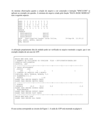 As mesmas observações quanto a criação do arquivo a ser conectado à instrução "$INCLUDE" se
aplicam ao exemplo em questão. A estrutura do arquivo criado pela função "DATA BASE MODULE"
tem o seguinte aspecto:


         KARD 3 3 3 4 4 4 5 5 5
         KARG 1 2 3 1 2 3 1 2 3
         KBEG 3 9 27 3 9 27 3 9 27
         KEND 7 13 32 7 13 32 7 13 32
         KTEX 1 1 0 1 1 0 1 1 0
         $ERASE
         /BRANCH
           BUS01ABUS02A            RESIST
           BUS01BBUS02B            RESIST
           BUS01CBUS02C            RESIST
         $EOF   User-supplied header cards follow.                   14-Sep-94     12.09.12
         ARG, BUS01, BUS02, RESIST
         NUM, RESIST



A utilização propriamente dita do módulo pode ser verificada no arquivo mostrado a seguir, que é um
exemplo simples de um caso de ATP:


    BEGIN NEW DATA CASE
    C EXEMPLO DE UTILIZACAO DO $INCLUDE FILE = ATPSCRATCHEXE8A.DAT
    $PREFIX,ATPSCRATCH/
    $SUFFIX, .DAT
    C --+----1----+----2----+----3----+----4----+----5----+----6----+----7--
    C DADOS MISCELANEOS
     .000050    .020
         100       1       1       1       1                       1
    C CONEXAO DO ARQUIVO COM O MODELO
    $INCLUDE, MPP1, NODE1A, NODE2A, 0.5
    C ELEMENTOS R L C
      NODE2A                    1.50
    BLANK CARD ENDING BRANCH CARDS
    BLANK CARD ENDING SWITCH CARDS
    C --+----1----+----2----+----3----+----4----+----5----+----6----+----7--
    C FONTES
    14NODE1A        10.0      50.0       0.0                            -1.0
    BLANK CARD ENDING SOURCE CARDS
      NODE1ANODE2A
    BLANK CARD ENDING OUTPUT CARDS
    BLANK CARD ENDING PLOT CARDS
    C --+----1----+----2----+----3----+----4----+----5----+----6----+----7--
    BEGIN NEW DATA CASE
    BLANK CARD ENDING ALL CASES




O caso acima corresponde ao circuito da Figura 1. A saida do ATP está mostrada na página 8.
 