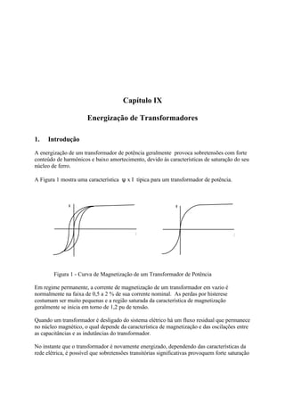 Capítulo IX

                       Energização de Transformadores

1.    Introdução
A energização de um transformador de potência geralmente provoca sobretensões com forte
conteúdo de harmônicos e baixo amortecimento, devido às características de saturação do seu
núcleo de ferro.

A Figura 1 mostra uma característica ψ x I típica para um transformador de potência.



               φ                                               φ




        Figura 1 - Curva de Magnetização de um Transformador de Potência

Em regime permanente, a corrente de magnetização de um transformador em vazio é
normalmente na faixa de 0,5 a 2 % de sua corrente nominal. As perdas por histerese
costumam ser muito pequenas e a região saturada da característica de magnetização
geralmente se inicia em torno de 1,2 pu de tensão.

Quando um transformador é desligado do sistema elétrico há um fluxo residual que permanece
no núcleo magnético, o qual depende da característica de magnetização e das oscilações entre
as capacitâncias e as indutâncias do transformador.

No instante que o transformador é novamente energizado, dependendo das características da
rede elétrica, é possível que sobretensões transitórias significativas provoquem forte saturação
 