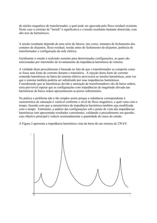 do núcleo magnético do transformador, a qual pode ser agravada pelo fluxo residual existente.
Neste caso a corrente de "inrush" é significativa e a tensão resultante bastante distorcida, com
alto teor de harmônicos.


A tensão resultante depende de uma série de fatores, tais como: instantes de fechamento dos
contatos do disjuntor, fluxo residual, tensão antes do fechamento do disjuntor, potência do
transformador e configuração da rede elétrica.

Geralmente o estudo é realizado somente para determinadas configurações, as quais são
selecionadas por intermédio do levantamento da impedância harmônica do sistema.

A validade deste procedimento é baseada no fato de que o transformador se comporta como
se fosse uma fonte de corrente durante o transitório. A injeção desta fonte de corrente
contendo harmônicas na barra do sistema elétrico provocaria as tensões harmônicas, uma vez
que o sistema também poderia ser substituído por suas impedâncias harmônicas.
Considerando que as harmônicas devido a saturação de transformadores são de baixa ordem,
seria previsível esperar que as configurações com impedâncias de magnitude elevada nas
harmônicas de baixa ordem apresentassem as piores sobretensões.

Na prática o problema não é tão simples assim porque a indutância correspondente à
característica de saturação é variável conforme o nível do fluxo magnético, o qual varia com o
tempo, fazendo com que a característica da impedância harmônica também seja modificada
com o tempo. Entretanto, a análise das configurações sob o ponto de vista das impedâncias
harmônicas tem apresentado resultados consistentes, validando o procedimento em questão,
cujo objetivo principal é reduzir acentuadamente a quantidade de casos do estudo.

A Figura 2 apresenta a impedância harmônica vista da barra de um sistema de 230 kV.


        
 