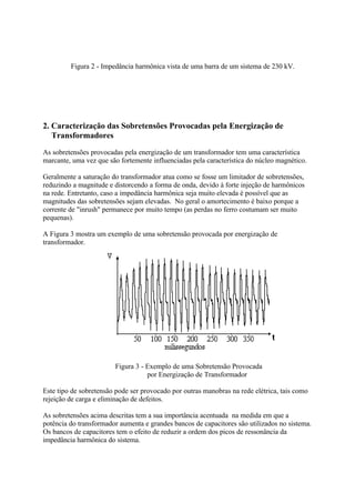 Figura 2 - Impedância harmônica vista de uma barra de um sistema de 230 kV.




2. Caracterização das Sobretensões Provocadas pela Energização de
   Transformadores
As sobretensões provocadas pela energização de um transformador tem uma característica
marcante, uma vez que são fortemente influenciadas pela característica do núcleo magnético.

Geralmente a saturação do transformador atua como se fosse um limitador de sobretensões,
reduzindo a magnitude e distorcendo a forma de onda, devido à forte injeção de harmônicos
na rede. Entretanto, caso a impedância harmônica seja muito elevada é possível que as
magnitudes das sobretensões sejam elevadas. No geral o amortecimento é baixo porque a
corrente de "inrush" permanece por muito tempo (as perdas no ferro costumam ser muito
pequenas).

A Figura 3 mostra um exemplo de uma sobretensão provocada por energização de
transformador.




                        Figura 3 - Exemplo de uma Sobretensão Provocada
                                   por Energização de Transformador

Este tipo de sobretensão pode ser provocado por outras manobras na rede elétrica, tais como
rejeição de carga e eliminação de defeitos.

As sobretensões acima descritas tem a sua importância acentuada na medida em que a
potência do transformador aumenta e grandes bancos de capacitores são utilizados no sistema.
Os bancos de capacitores tem o efeito de reduzir a ordem dos picos de ressonância da
impedância harmônica do sistema.
 