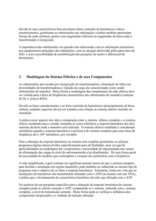 Devido às suas características bem peculiares (forte conteúdo de harmônicos e baixo
amortecimento), geralmente as sobretensões nas subestações vizinhas também apresentam
formas de onda similares, porém com magnitudes inferiores às magnitudes da barra onde o
transformador é energizado.

A importância das sobretensões em questão está relacionada com as solicitações transitórias
nos equipamentos principais das subestações, com as energias absorvidas pelos pára-raios de
ZnO e com a possibilidade de sensibilização das proteções de neutro e diferencial de
barramento.




3.   Modelagem do Sistema Elétrico e de seus Componentes
As sobretensões provocadas por energização de transformadores, eliminação de faltas nas
proximidades de transformadores e rejeição de carga são caracterizadas como sendo
sobretensões de manobra. Desta forma a modelagem dos componentes da rede elétrica deve
ser voltada para a faixa de freqüências característica das sobretensões de manobra (centenas
de Hz a poucos KHz).

Devido ao baixo amortecimento e ao forte conteúdo de harmônicos (principalmente de baixa
ordem), cuidados especiais devem ser tomados com relação ao sistema elétrico incluído na
simulação.

A prática neste aspecto tem sido a comparação entre o sistema elétrico completo e o sistema
elétrico modelado para o estudo, tomando-se como referência a resposta harmônica dos dois
sistemas da barra onde a manobra será realizada. O sistema elétrico modelado é considerado
satisfatório quando a resposta harmônica é próxima à do sistema completo para uma faixa de
freqüência até o 10o harmônico, por exemplo.

Para a obtenção da resposta harmônica no sistema real completo geralmente se utilizam
programas digitais desenvolvidos especificamente para tal finalidade, uma vez que há
particularidades na modelagem dos componentes e necessidade de representação dos ramais
de alimentação das cargas (a nível de sub-transmissão e/ou distribuição). De uma forma geral
há necessidade de modelos que contemplem a variação dos parâmetros com a freqüência.

A rede simplificada, a qual costuma ser significativamente menor do que o sistema completo,
para facilitar a simulação em regime transitório, pode também ser submetida ao mesmo tipo de
programa com o objetivo de se obter a resposta harmônica. Entretanto, tendo em vista que as
simulações de transitórios são normalmente efetuadas com o ATP (ou mesmo com um TNA),
é prática que o levantamento da característica harmônica da rede seja efetuada com o ATP.

Na ausência de um programa específico para a obtenção da resposta harmônica do sistema
completo pode-se utilizar somente o ATP, comparando-se o sistema reduzido com o sistema
completo, a nível de transmissão somente. Desta forma pode-se verificar a influência dos
componentes desprezados e a validade da redução efetuada.
 