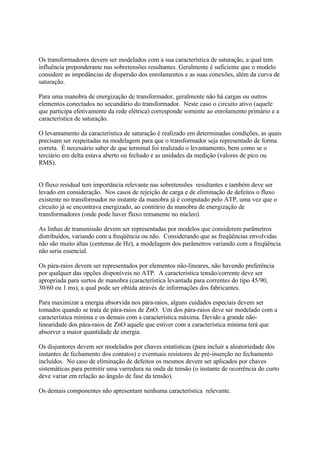 Os transformadores devem ser modelados com a sua característica de saturação, a qual tem
influência preponderante nas sobretensões resultantes. Geralmente é suficiente que o modelo
considere as impedâncias de dispersão dos enrolamentos e as suas conexões, além da curva de
saturação.

Para uma manobra de energização de transformador, geralmente não há cargas ou outros
elementos conectados no secundário do transformador. Neste caso o circuito ativo (aquele
que participa efetivamente da rede elétrica) corresponde somente ao enrolamento primário e a
característica de saturação.

O levantamento da característica de saturação é realizado em determinadas condições, as quais
precisam ser respeitadas na modelagem para que o transformador seja representado de forma
correta. É necessário saber de que terminal foi realizado o levantamento, bem como se o
terciário em delta estava aberto ou fechado e as unidades da medição (valores de pico ou
RMS).


O fluxo residual tem importância relevante nas sobretensões resultantes e também deve ser
levado em consideração. Nos casos de rejeição de carga e de eliminação de defeitos o fluxo
existente no transformador no instante da manobra já é computado pelo ATP, uma vez que o
circuito já se encontrava energizado, ao contrário da manobra de energização de
transformadores (onde pode haver fluxo remanente no núcleo).

As linhas de transmissão devem ser representadas por modelos que considerem parâmetros
distribuídos, variando com a freqüência ou não. Considerando que as freqüências envolvidas
não são muito altas (centenas de Hz), a modelagem dos parâmetros variando com a freqüência
não seria essencial.

Os pára-raios devem ser representados por elementos não-lineares, não havendo preferência
por qualquer das opções disponíveis no ATP. A característica tensão/corrente deve ser
apropriada para surtos de manobra (característica levantada para correntes do tipo 45/90,
30/60 ou 1 ms), a qual pode ser obtida através de informações dos fabricantes.

Para maximizar a energia absorvida nos pára-raios, alguns cuidados especiais devem ser
tomados quando se trata de pára-raios de ZnO. Um dos pára-raios deve ser modelado com a
característica mínima e os demais com a característica máxima. Devido a grande não-
linearidade dos pára-raios de ZnO aquele que estiver com a característica mínima terá que
absorver a maior quantidade de energia.

Os disjuntores devem ser modelados por chaves estatísticas (para incluir a aleatoriedade dos
instantes de fechamento dos contatos) e eventuais resistores de pré-inserção no fechamento
incluídos. No caso de eliminação de defeitos os mesmos devem ser aplicados por chaves
sistemáticas para permitir uma varredura na onda de tensão (o instante de ocorrência do curto
deve variar em relação ao ângulo de fase da tensão).

Os demais componentes não apresentam nenhuma característica relevante.
 