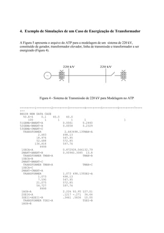 4. Exemplo de Simulações de um Caso de Energização de Transformador

A Figura 5 apresenta o arquivo do ATP para a modelagem de um sistema de 220 kV,
constituído de gerador, transformador elevador, linha de transmissão e transformador a ser
energizado (Figura 4).



                                220 kV                      220 kV


                    ~




              Figura 4 - Sistema de Transmissão de 220 kV para Modelagem no ATP

----+----1----+----2----+----3----+----4----+----5----+----6----+----7----
+--
BEGIN NEW DATA CASE
  50.E-6     0.1    60.0    60.0
     100       1       1       1       1                       1
51GEMA-AMANT-A            0.0061      0.2440
52GEMA-BMANT-B            0.0058      0.2329
53GEMA-CMANT-C
  TRANSFORMER              2.683498.13TMAN-A
           2.683          498.13
          18.976          547.95
          52.688          572.85
         136.818          597.76
            9999
 1SECA-A                  0.872928.566132.79
 2MANT-AMANT-B            0.00940.3085 13.8
  TRANSFORMER TMAN-A                  TMAN-B
 1SECA-B
 2MANT-BMANT-C
  TRANSFORMER TMAN-A                  TMAN-C
 1SECA-C
 2MANT-CMANT-A
  TRANSFORMER             1.073 498.13TSEI-A
           1.073          498.13
           7.590          547.95
          21.075          572.85
          54.727          597.76
            9999
 1AUX-A                   2.226 93.95 127.01
 2SEI6-A                  .1217 -.271 34.64
 3SEI1-ASEI1-B            .3461 .5836 10.00
  TRANSFORMER TSEI-A                  TSEI-B
 1AUX-B
 