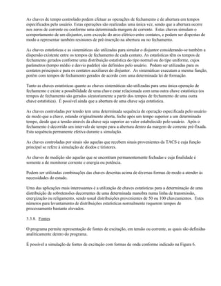 As chaves de tempo controlado podem efetuar as operações de fechamento e de abertura em tempos
especificados pelo usuário. Estas operações são realizadas uma única vez, sendo que a abertura ocorre
nos zeros de corrente ou conforme uma determinada margem de corrente. Estas chaves simulam o
comportamento de um disjuntor, com exceção do arco elétrico entre contatos, e podem ser dispostas de
modo a representar também resistores de pré-inserção na abertura ou no fechamento.

As chaves estatísticas e as sistemáticas são utilizadas para simular o disjuntor considerando-se também a
dispersão existente entre os tempos de fechamento de cada contato. As estatísticas têm os tempos de
fechamento gerados conforme uma distribuição estatística do tipo normal ou do tipo uniforme, cujos
parâmetros (tempo médio e desvio padrão) são definidos pelo usuário. Podem ser utilizadas para os
contatos principais e para os contatos auxiliares do disjuntor. As sistemáticas executam a mesma função,
porém com tempos de fechamento gerados de acordo com uma determinada lei de formação.

Tanto as chaves estatísticas quanto as chaves sistemáticas são utilizadas para uma única operação de
fechamento e existe a possibilidade de uma chave estar relacionada com uma outra chave estatística (os
tempos de fechamento são gerados aleatoriamente a partir dos tempos de fechamento de uma outra
chave estatística). É possível ainda que a abertura de uma chave seja estatística.

As chaves controladas por tensão tem uma determinada sequência de operação especificada pelo usuário
de modo que a chave, estando originalmente aberta, feche após um tempo superior a um determinado
tempo, desde que a tensão através da chave seja superior ao valor estabelecido pelo usuário. Após o
fechamento é decorrido um intervalo de tempo para a abertura dentro da margem de corrente pré-fixada.
Esta sequência permanente efetiva durante a simulação.

As chaves controladas por sinais são aquelas que recebem sinais provenientes da TACS e cuja função
principal se refere à simulação de diodos e tiristores.

As chaves de medição são aquelas que se encontram permanentemente fechadas e cuja finalidade é
somente a de monitorar corrente e energia ou potência.

Podem ser utilizadas combinações das chaves descritas acima de diversas formas de modo a atender às
necessidades do estudo.

Uma das aplicações mais interessantes é a utilização de chaves estatísticas para a determinação de uma
distribuição de sobretensões decorrentes de uma determinada manobra numa linha de transmissão,
energização ou religamento, sendo usual distribuições provenientes de 50 ou 100 chaveamentos. Estes
números para levantamento de distribuições estatísticas normalmente requerem tempos de
processamento bastante elevados.

3.3.8. Fontes

O programa permite representação de fontes de excitação, em tensão ou corrente, as quais são definidas
analiticamente dentro do programa.

É possível a simulação de fontes de excitação com formas de onda conforme indicado na Figura 6.
 