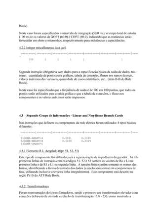 Book).

Neste caso foram especificados o intervalo de integração (50.0 ms), o tempo total de estudo
(100 ms) e os valores de XOPT (60.0) e COPT (60.0), indicando que as reatâncias serão
fornecidas em ohms e micromhos, respectivamente para indutâncias e capacitâncias.

4.2.2 Integer miscellaneous data card
 ----+----1----+----2----+----3----+----4----+----5----+----6----+----7----
+
      100       1       1       1       1                       1



Segunda instrução obrigatória com dados para a especificação básica da saída de dados, tais
como: quantidade de pontos para gráficos, tabela de conexões, fluxos nos ramos da rede,
valores máximos das variáveis, quantidade de casos estatísticos, etc... (item II-B do Rule
Book).

Neste caso foi especificado que a freqüência de saída é de 100 em 100 pontos, que todos os
pontos serão utilizados para a saída gráfica e que a tabela de conexões, o fluxo nos
componentes e os valores máximos serão impressos.




4.3   Segundo Grupo de Informações - Linear and Non-linear Branch Cards

Nas instruções que definem os componentes da rede elétrica foram utilizados 4 tipos básicos
diferentes:
 ----+----1----+----2----+----3----+----4----+----5----+----6----+----7----
+
 51GEMA-AMANT-A            0.0061      0.2440
 52GEMA-BMANT-B            0.0058      0.2329
 53GEMA-CMANT-C

4.3.1 Elemento R L Acoplado (tipo 51, 52, 53)
Este tipo de componente foi utilizado para a representação da impedância do gerador. As três
primeiras linhas de instrução com os códigos 51, 52 e 53 contém os valores de Ro e Lo na
primeira linha e de R1 e L1 na segunda linha. A terceira linha contém somente os nomes das
barras, identificando a forma de entrada dos dados (a opção seria entrar em componentes de
fase, utilizando inclusive a terceira linha integralmente). Este componente está descrito na
seção IV-B do ATP Rule Book.


4.3.2 Transformadores
Foram representados dois transformadores, sendo o primeiro um transformador elevador com
conexões delta-estrela aterrada e relação de transformação 13,8 - 230, como mostrado a
 