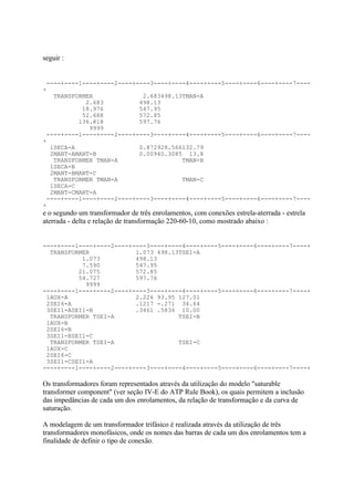 seguir :


 ----+----1----+----2----+----3----+----4----+----5----+----6----+----7----
+
   TRANSFORMER              2.683498.13TMAN-A
            2.683          498.13
           18.976          547.95
           52.688          572.85
          136.818          597.76
             9999
 ----+----1----+----2----+----3----+----4----+----5----+----6----+----7----
+
  1SECA-A                  0.872928.566132.79
  2MANT-AMANT-B            0.00940.3085 13.8
   TRANSFORMER TMAN-A                  TMAN-B
  1SECA-B
  2MANT-BMANT-C
   TRANSFORMER TMAN-A                  TMAN-C
  1SECA-C
  2MANT-CMANT-A
 ----+----1----+----2----+----3----+----4----+----5----+----6----+----7----
+
e o segundo um transformador de três enrolamentos, com conexões estrela-aterrada - estrela
aterrada - delta e relação de transformação 220-60-10, como mostrado abaixo :


----+----1----+----2----+----3----+----4----+----5----+----6----+----7----+
  TRANSFORMER             1.073 498.13TSEI-A
           1.073          498.13
           7.590          547.95
          21.075          572.85
          54.727          597.76
            9999
----+----1----+----2----+----3----+----4----+----5----+----6----+----7----+
 1AUX-A                   2.226 93.95 127.01
 2SEI6-A                  .1217 -.271 34.64
 3SEI1-ASEI1-B            .3461 .5836 10.00
  TRANSFORMER TSEI-A                  TSEI-B
 1AUX-B
 2SEI6-B
 3SEI1-BSEI1-C
  TRANSFORMER TSEI-A                  TSEI-C
 1AUX-C
 2SEI6-C
 3SEI1-CSEI1-A
----+----1----+----2----+----3----+----4----+----5----+----6----+----7----+

Os transformadores foram representados através da utilização do modelo "saturable
transformer component" (ver seção IV-E do ATP Rule Book), os quais permitem a inclusão
das impedâncias de cada um dos enrolamentos, da relação de transformação e da curva de
saturação.

A modelagem de um transformador trifásico é realizada através da utilização de três
transformadores monofásicos, onde os nomes das barras de cada um dos enrolamentos tem a
finalidade de definir o tipo de conexão.
 
