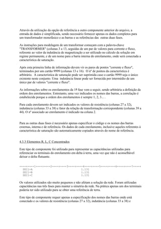 Através da utilização da opção de referência a outro componente anterior do arquivo, a
entrada de dados é simplificada, sendo necessário fornecer apenas os dados completos para
um transformador monofásico e as barras e as referências das outras duas fases.

As instruções para modelagem de um transformar começam com a palavra-chave
"TRANSFORMER" (colunas 3 a 13, seguidas de um par de valores para corrente e fluxo,
referente ao valor da indutância de magnetização a ser utilizado no cálculo da solução em
regime permanente, e de um nome para a barra interna do enrolamento, onde será conectada a
característica de saturação.

Após esta primeira linha de informação devem vir os pares de pontos "corrente e fluxo",
terminados por um cartão 9999 (colunas 13 e 16). O nº de pontos da característica é
arbitrário. A característica de saturação pode ser suprimida caso o cartão 9999 seja o único
existente neste conjunto. Uma indutância linear pode ser fornecida por intermédio de um
único par de valores "corrente e fluxo".

As informações sobre os enrolamentos da 1a fase vem a seguir, sendo arbitrária a definição da
ordem dos enrolamentos. Entretanto, uma vez indicados os nomes das barras, a correlação é
estabelecida porque a ordem dos enrolamentos é sempre 1, 2, 3... .

Para cada enrolamento devem ser indicados os valores de resistência (colunas 27 a 32),
indutância (colunas 33 a 38) e fator da relação de transformação correspondente (colunas 39 a
44). O nº associado ao enrolamento é indicado na coluna 2.


Para as outras duas fases é necessário apenas especificar o código e os nomes das barras
externas, interna e de referência. Os dados de cada enrolamento, inclusive aqueles referentes à
característica de saturação são automaticamente copiados através do nome de referência.


4.3.3 Elementos R, L, C Concentrados

Este tipo de componente foi utilizado para representar as capacitâncias utilizadas para
referenciar os terminais do enrolamento em delta à terra, uma vez que não é aconselhável
deixar o delta flutuante.

----+----1----+----2----+----3----+----4----+----5----+----6----+----7----+
  SEI1-A                              1.131
  SEI1-B                              1.131
  SEI1-C                              1.131

Os valores utilizados são muito pequenos e não afetam a solução da rede. Foram utilizadas
capacitâncias nas três fases para manter a simetria da rede. Na prática apenas um dos terminais
poderia ter sido utilizado para se obter uma referência de terra.

Este tipo de componente requer apenas a especificação dos nomes das barras onde está
conectado e os valores de resistência (colunas 27 a 32), indutância (colunas 33 a 38) e
 