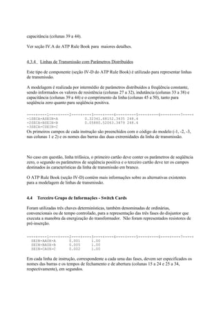capacitância (colunas 39 a 44).

Ver seção IV.A do ATP Rule Book para maiores detalhes.


4.3.4 Linhas de Transmissão com Parâmetros Distribuídos

Este tipo de componente (seção IV-D do ATP Rule Book) é utilizado para representar linhas
de transmissão.

A modelagem é realizada por intermédio de parâmetros distribuídos a freqüência constante,
sendo informados os valores de resistência (colunas 27 a 32), indutância (colunas 33 a 38) e
capacitância (colunas 39 a 44) e o comprimento da linha (colunas 45 a 50), tanto para
seqüência zero quanto para seqüência positiva.

----+----1----+----2----+----3----+----4----+----5----+----6----+----7----+
-1SECA-ASEIN-A            0.32341.68152.3435 248.4
-2SECA-BSEIN-B            0.05880.52063.3479 248.4
-3SECA-CSEIN-C
Os primeiros campos de cada instrução são preenchidos com o código do modelo (-1, -2, -3,
nas colunas 1 e 2) e os nomes das barras das duas extremidades da linha de transmissão.



No caso em questão, linha trifásica, o primeiro cartão deve conter os parâmetros de seqüência
zero, o segundo os parâmetros de seqüência positiva e o terceiro cartão deve ter os campos
destinados às características da linha de transmissão em branco.

O ATP Rule Book (seção IV-D) contém mais informações sobre as alternativas existentes
para a modelagem de linhas de transmissão.


4.4   Terceiro Grupo de Informações - Switch Cards

Foram utilizadas três chaves determinísticas, também denominadas de ordinárias,
convencionais ou de tempo controlado, para a representação das três fases do disjuntor que
executa a manobra da energização do transformador. Não foram representados resistores de
pré-inserção.

----+----1----+----2----+----3----+----4----+----5----+----6----+----7----+
  SEIN-AAUX-A      0.001     1.00
  SEIN-BAUX-B      0.005     1.00
  SEIN-CAUX-C      0.002     1.00

Em cada linha de instrução, correspondente a cada uma das fases, devem ser especificados os
nomes das barras e os tempos de fechamento e de abertura (colunas 15 a 24 e 25 a 34,
respectivamente), em segundos.
 