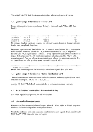Ver seção VI do ATP Rule Book para mais detalhes sobre a modelagem de chaves.


4.5   Quarto Grupo de Informações - Source Cards

Foram utilizados três fontes monofásicas, do tipo 14 (senoidal, seção VII do ATP Rule
Book).



----+----1----+----2----+----3----+----4----+----5----+----6----+----7----+
14GEMA-A     10038.4       60.       0.0                           -1.
14GEMA-B     10038.4       60.    -120.0                           -1.
14GEMA-C     10038.4       60.     120.0                           -1.
Na prática a função é escrita em coseno e por este motivo, com ângulo de fase zero e tempo
igual a zero, a amplitude é máxima.

Devem ser especificados o tipo (colunas 1 e 2, o nome da barra (colunas 3 e 8), o código da
fonte (corrente ou tensão, colunas 9 e 10), a amplitude (colunas 11 a 20), a freqüência
(colunas 21 a 30), o ângulo de fase (colunas 31 a 40), o parâmetro que define as unidades do
ângulo de fase (colunas 41 a 50) e os tempos de início e fim (colunas 61 a 70 e 71 a 80,
respectivamente). Para que a fonte se encontre ativa na solução em regime permanente, deve
ser especificado um valor negativo para o campo do tempo de início.

----+----1----+----2----+----3----+----4----+----5----+----6----+----7----+
  AUX-A AUX-B AUX-C
Outros tipos de fontes podem ser modelados, conforme a seção VII do Rule Book.

4.6   Quinto Grupo de Informações - Output Specification Cards
 As tensões nas barras, bem como outras variáveis de ramos, podem ser especificadas, sendo
utilizados os campos 3 a 8, 9 a 14, 15 a 20, etc... .

A seção XII do ATP Rule Book apresenta todas as opções para saída de variáveis.


4.7   Sexto Grupo de Informações - Batch-mode Plotting

Não foram especificados gráficos por esta modalidade.


4.8   Informações Complementares

Com exceção do conjunto de informações para o item 4.1 acima, todos os demais grupos de
instrução são terminados por uma instrução em branco.

Uma linha em branco também é necessária para terminar o caso, seguida de um outro BEGIN
NEW DATA CASE e de outra linha em branco.
 