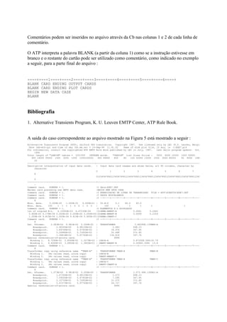 Comentários podem ser inseridos no arquivo através da Cb nas colunas 1 e 2 de cada linha de
comentário.

O ATP interpreta a palavra BLANK (a partir da coluna 1) como se a instrução estivesse em
branco e o restante do cartão pode ser utilizado como comentário, como indicado no exemplo
a seguir, para a parte final do arquivo :


----+----1----+----2----+----3----+----4----+----5----+----6----+
BLANK CARD ENDING OUTPUT CARDS
BLANK CARD ENDING PLOT CARDS
BEGIN NEW DATA CASE
BLANK



Bibliografia
1. Alternative Transients Program, K. U. Leuven EMTP Center, ATP Rule Book.


A saida do caso correspondente ao arquivo mostrado na Figura 5 está mostrado a seguir :
Alternative Transients Program (ATP), Salford 386 translation. Copyright 1987. Use licensed only by LEC (K.U. Leuven, Belgiu
 Date (dd-mth-yy) and time of day (hh.mm.ss) = 14-Sep-94 11.41.02         Name of disk plot file, if any, is C:EXE7.pl4
For information, consult the copyrighted ATP EMTP Rule Book published by LEC in July, 1987.         Last major program update: Oct,
     1990
Total length of "LABCOM" tables = 2251555     INTEGER words.      "VARDIM" List Sizes follow :      5002 6000 10000 1000 50000
   800 14000 35000 1500 3200 1000 1000100000         400 64800     800    80     100 32000 13200 2000 3000 80000      60 8000 1680
     20
-------------------------------------------------+----------------------------------------------------------------------------
Descriptive interpretation of input data cards.    | Input data card images are shown below, all 80 columns, character by
     character
                                                   0           1          2           3         4         5         6         7
     8
                                                   0123456789012345678901234567890123456789012345678901234567890123456789012345
     0
--------------------------------------------------+---------------------------------------------------------------------------
     -
Comment card.    KOMPAR = 1.                       |C data:EXE7.DAT
Marker card preceding new EMTP data case.          |BEGIN NEW DATA CASE
Comment card.    KOMPAR = 1.                       |C ENERGIZACAO DE LINHA DE TRANSMISSAO FILE = ATPSCRATCHEXE7.DAT
Comment card.    KOMPAR = 1.                       |C DADOS MISCELANEOS
Comment card.    KOMPAR = 1.                       |C --+----1----+----2----+----3----+----4----+----5----+----6----+----7----+
     8
Misc. data.      5.000E-05   1.000E-01   6.000E+01 | 50.E-6         0.1     60.0     60.0
Misc. data.     100    1 1 1 1 0 0 1 0 0           |      100          1       1        1       1                       1
Comment card.    KOMPAR = 1.                       |C ELEMENTOS R L ACOPLADOS
1st of coupled R-L.    6.10000E-03 6.47230E-04     |51GEMA-AMANT-A                 0.0061      0.2440
 5.800E-03 6.178E-04 0.000E+00 0.000E+00 0.000E+00|52GEMA-BMANT-B                  0.0058      0.2329
 1.000E-04 9.815E-06 1.000E-04 9.815E-06 5.900E-03|53GEMA-CMANT-C
Comment card.    KOMPAR = 1.                       |C --+----1----+----2----+----3----+----4----+----5----+----6----+----7----+
     8
Sat. Xformer.     2.683E+00 4.981E+02 0.000E+00 | TRANSFORMER                       2.683498.13TMAN-A
    Breakpoint.       2.68300E+00    4.98130E+02   |              2.683            498.13
    Breakpoint.       1.89760E+01    5.47950E+02   |             18.976            547.95
    Breakpoint.       5.26880E+01    5.72850E+02   |             52.688            572.85
    Breakpoint.       1.36818E+02    5.97760E+02   |           136.818             597.76
Special termination-of-points card.                |               9999
  Winding 1.    8.7290E-01 2.8566E+01 1.3279E+02 | 1SECA-A                         0.872928.566132.79
  Winding 2.    9.4000E-03 3.0850E-01 1.3800E+01 | 2MANT-AMANT-B                   0.00940.3085 13.8
Comment card.    KOMPAR = 1.                       |C --+----1----+----2----+----3----+----4----+----5----+----6----+----7----+
     8
Transformer copy using reference name "TMAN-A"     | TRANSFORMER TMAN-A                        TMAN-B
  Winding 1.    (No values read, since copy)       | 1SECA-B
  Winding 2.    (No values read, since copy)       | 2MANT-BMANT-C
Transformer copy using reference name "TMAN-A"     | TRANSFORMER TMAN-A                        TMAN-C
  Winding 1.    (No values read, since copy)       | 1SECA-C
  Winding 2.    (No values read, since copy)       | 2MANT-CMANT-A
Comment card.    KOMPAR = 1.                       |C --+----1----+----2----+----3----+----4----+----5----+----6----+----7----+
     8
Sat. Xformer.     1.073E+00 4.981E+02 0.000E+00 | TRANSFORMER                      1.073 498.13TSEI-A
    Breakpoint.       1.07300E+00    4.98130E+02   |              1.073            498.13
    Breakpoint.       7.59000E+00    5.47950E+02   |              7.590            547.95
    Breakpoint.       2.10750E+01    5.72850E+02   |             21.075            572.85
    Breakpoint.       5.47270E+01    5.97760E+02   |             54.727            597.76
Special termination-of-points card.                |               9999
 