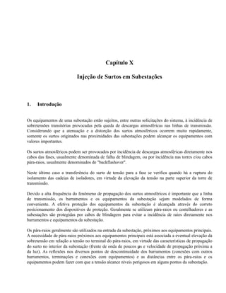 Capítulo X

                           Injeção de Surtos em Subestações



1.   Introdução


Os equipamentos de uma subestação estão sujeitos, entre outras solicitações do sistema, à incidência de
sobretensões transitórias provocadas pela queda de descargas atmosféricas nas linhas de transmissão.
Considerando que a atenuação e a distorção dos surtos atmosféricos ocorrem muito rapidamente,
somente os surtos originados nas proximidades das subestações podem alcançar os equipamentos com
valores importantes.

Os surtos atmosféricos podem ser provocados por incidência de descargas atmosféricas diretamente nos
cabos das fases, usualmente denominada de falha de blindagem, ou por incidência nas torres e/ou cabos
pára-raios, usualmente denominados de "backflashover".

Neste último caso a transferência do surto de tensão para a fase se verifica quando há a ruptura do
isolamento das cadeias de isoladores, em virtude da elevação da tensão na parte superior da torre de
transmissão.

Devido a alta frequência do fenômeno de propagação dos surtos atmosféricos é importante que a linha
de transmissão, os barramentos e os equipamentos da subestação sejam modelados de forma
conveniente. A efetiva proteção dos equipamentos da subestação é alcançada através do correto
posicionamento dos dispositivos de proteção. Geralmente se utilizam pára-raios ou centelhadores e as
subestações são protegidas por cabos de blindagem para evitar a incidência de raios diretamente nos
barramentos e equipamentos da subestação.

Os pára-raios geralmente são utilizados na entrada da subestação, próximos aos equipamentos principais.
A necessidade de pára-raios próximos aos equipamentos principais está associada a eventual elevação da
sobretensão em relação a tensão no terminal do pára-raios, em virtude das características de propagação
do surto no interior da subestação (frente de onda de poucos µs e velocidade de propagação próxima a
da luz). As reflexões nos diversos pontos de descontinuidade dos barramentos (conexões com outros
barramentos, terminações e conexões com equipamentos) e as distâncias entre os pára-raios e os
equipamentos podem fazer com que a tensão alcance níveis perigosos em alguns pontos da subestação.
 