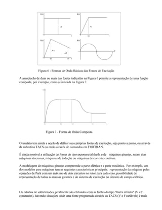 f(t)                                 f(t)




                                 A                               A



                                            t               to                t

                f(t)                                 f(t)




                           Ao                                                     t
                                      A1


                          to           t1   t




               Figura 6 - Formas de Onda Básicas das Fontes de Excitação

A associacão de duas ou mais das fontes indicadas na Figura 6 permite a representação de uma função
composta, por exemplo, como a indicada na Figura 7.

                   f(t)




                                 t1             t2                   t3   t



                       Figura 7 - Forma de Onda Composta


O usuário tem ainda a opção de definir suas próprias fontes de excitação, seja ponto a ponto, ou através
da subrotina TACS ou então através de comandos em FORTRAN.

É ainda possível a utilização de fontes do tipo exponencial dupla e de máquinas girantes, sejam elas
máquinas síncronas, máquinas de indução ou máquinas de corrente contínua.

A modelagem de máquinas girantes compreende a parte elétrica e a parte mecânica. Por exemplo, um
dos modelos para máquinas tem as seguintes características principais: representação da máquina pelas
equações de Park com um máximo de dois circuitos no rotor para cada eixo, possibilidade de
representação de todas as massas girantes e do sistema de excitação do circuito de campo elétrico.



Os estudos de sobretensões geralmente são efetuados com as fontes do tipo "barra infinita" (V e f
constantes), havendo situações onde uma fonte programada através da TACS (V e f variáveis) é mais
 
