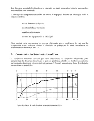 Este fato deve ser evitado localizando-se os pára-raios nos locais apropriados, inclusive aumentando a
sua quantidade, caso necessário.

A simulação dos componentes envolvidos em estudos de propagação de surtos em subestações inclui os
seguintes modelos:


          ⇒ modelo do surto a ser injetado

           ⇒ modelo da linha de transmissão

           ⇒ modelo dos barramentos

           ⇒ modelos dos equipamentos da subestação


Neste capítulo serão apresentados os aspectos relacionados com a modelagem de cada um dos
componentes acima indicados, visando a simulação da propagação de surtos atmosféricos em
subestações com a utilização do ATP.


2.    Características das Sobretensões Atmosféricas

As solicitações transitórias causadas por surtos atmosféricos são fortemente influenciadas pelas
características das descargas atmosféricas, as quais são geralmente definidas por distribuições estatísticas
de intensidades de corrente e tempos de frente de onda. A Figura 1 apresenta uma forma de onda típica
de uma descarga atmosférica.




       Figura 1 - Forma de onda típica de uma descarga atmosférica
 