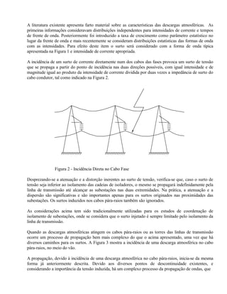 A literatura existente apresenta farto material sobre as características das descargas atmosféricas. As
primeiras informações consideravam distribuições independentes para intensidades de corrente e tempos
de frente de onda. Posteriormente foi introduzido a taxa de crescimento como parâmetro estatístico no
lugar da frente de onda e mais recentemente se consideram distribuições estatísticas das formas de onda
com as intensidades. Para efeito deste item o surto será considerado com a forma de onda típica
apresentada na Figura 1 e intensidade de corrente apropriada.

A incidência de um surto de corrente diretamente num dos cabos das fases provoca um surto de tensão
que se propaga a partir do ponto de incidência nas duas direções possíveis, com igual intensidade e de
magnitude igual ao produto da intensidade de corrente dividida por duas vezes a impedância de surto do
cabo condutor, tal como indicado na Figura 2.




               Figura 2 - Incidência Direta no Cabo Fase

Desprezando-se a atenuação e a distorção inerentes ao surto de tensão, verifica-se que, caso o surto de
tensão seja inferior ao isolamento das cadeias de isoladores, o mesmo se propagará indefinidamente pela
linha de transmissão até alcançar as subestações nas duas extremidades. Na prática, a atenuação e a
dispersão são significativas e são importantes apenas para os surtos originados nas proximidades das
subestações. Os surtos induzidos nos cabos pára-raios também são ignorados.

As considerações acima tem sido tradicionalmente utilizadas para os estudos de coordenação de
isolamento de subestações, onde se considera que o surto injetado é sempre limitado pelo isolamento da
linha de transmissão.

Quando as descargas atmosféricas atingem os cabos pára-raios ou as torres das linhas de transmissão
ocorre um processo de propagação bem mais complexo do que o acima apresentado, uma vez que há
diversos caminhos para os surtos. A Figura 3 mostra a incidência de uma descarga atmosférica no cabo
pára-raios, no meio do vão.

A propagação, devido à incidência de uma descarga atmosférica no cabo pára-raios, inicia-se da mesma
forma já anteriormente descrita. Devido aos diversos pontos de descontinuidade existentes, e
considerando a importância da tensão induzida, há um complexo processo da propagação de ondas, que
 