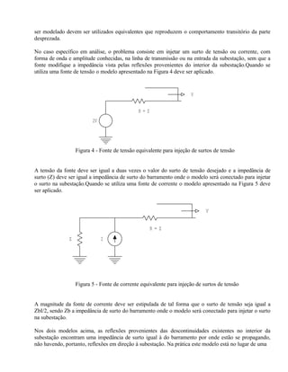 ser modelado devem ser utilizados equivalentes que reproduzem o comportamento transitório da parte
desprezada.

No caso específico em análise, o problema consiste em injetar um surto de tensão ou corrente, com
forma de onda e amplitude conhecidas, na linha de transmissão ou na entrada da subestação, sem que a
fonte modifique a impedância vista pelas reflexões provenientes do interior da subestação.Quando se
utiliza uma fonte de tensão o modelo apresentado na Figura 4 deve ser aplicado.



                                                                      V

                                               R=Z
                          2V




                   Figura 4 - Fonte de tensão equivalente para injeção de surtos de tensão


A tensão da fonte deve ser igual a duas vezes o valor do surto de tensão desejado e a impedância de
surto (Z) deve ser igual a impedância de surto do barramento onde o modelo será conectado para injetar
o surto na subestação.Quando se utiliza uma fonte de corrente o modelo apresentado na Figura 5 deve
ser aplicado.


                                                                             V


                                                     R=Z
               Z               I




                   Figura 5 - Fonte de corrente equivalente para injeção de surtos de tensão


A magnitude da fonte de corrente deve ser estipulada de tal forma que o surto de tensão seja igual a
ZbI/2, sendo Zb a impedância de surto do barramento onde o modelo será conectado para injetar o surto
na subestação.

Nos dois modelos acima, as reflexões provenientes das descontinuidades existentes no interior da
subestação encontram uma impedância de surto igual à do barramento por onde estão se propagando,
não havendo, portanto, reflexões em direção à subestação. Na prática este modelo está no lugar de uma
 