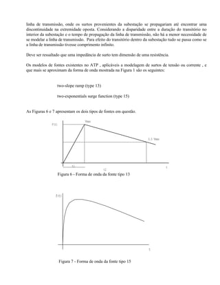 linha de transmissão, onde os surtos provenientes da subestação se propagariam até encontrar uma
discontinuidade na extremidade oposta. Considerando a disparidade entre a duração do transitório no
interior da subestação e o tempo de propagação da linha de transmissão, não há a menor necessidade de
se modelar a linha de transmissão. Para efeito do transitório dentro da subestação tudo se passa como se
a linha de transmissão tivesse comprimento infinito.

Deve ser ressaltado que uma impedância de surto tem dimensão de uma resistência.

Os modelos de fontes existentes no ATP , aplicáveis a modelagem de surtos de tensão ou corrente , e
que mais se aproximam da forma de onda mostrada na Figura 1 são os seguintes:


              ⇒ two-slope ramp (type 13)

              ⇒ two-exponentials surge function (type 15)


As Figuras 6 e 7 apresentam os dois tipos de fontes em questão.

                                    Vmax
              F(t)



                                                                      0.5 Vmax




                             t1                                                  t
                                               t2
                     Figura 6 - Forma de onda da fonte tipo 13



                 f(t)




                                                                      t


                     Figura 7 - Forma de onda da fonte tipo 15
 