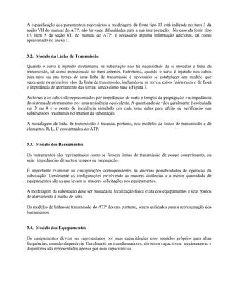 A especificação dos paramentros necessários a modelagem da fonte tipo 13 está indicada no item 3 da
seção VII do manual do ATP, não havendo dificuldades para a sua interpretação. No caso da fonte tipo
15, item 5 da seção VII do manual do ATP, é necessário alguma informação adicional, tal como
apresentado no anexo I.


3.2. Modelo da Linha de Transmissão

Quando o surto é injetado diretamente na subestação não há necessidade de se modelar a linha de
transmissão, tal como mencionado no item anterior. Entretanto, quando o surto é injetado nos cabos
pára-raios ou nas torres de uma linha de transmissão é necessário se estabelecer um modelo que
represente os primeiros vãos da linha de transmissão, incluindo-se as torres, cabos (pára-raios e de fase)
e impedância de aterramento das torres, tendo como base a Figura 3.

As torres e os cabos são representados por impedâncias de surto e tempos de propagação e a impedância
do sistema de aterramento por uma resistência equivalente. A quantidade de vãos geralmente é estipulada
em 3 ou 4 e o ponto de incidência simulado em cada uma delas para efeito de verificação nas
sobretensões resultantes no interior da subestação.

A modelagem de linha de transmissão é baseada, portanto, nos modelos de linhas de transmissão e de
elementos R, L, C concentrados do ATP.


3.3. Modelo dos Barramentos

Os barramentos são representados como se fossem linhas de transmissão de pouco comprimento, ou
seja: impedâncias de surto e tempos de propagação.

É importante examinar as configurações correspondentes às diversas possibilidades de operação da
subestação. Geralmente as configurações envolvendo as maiores distâncias e a menor quantidade de
equipamentos são as que levam às maiores solicitações nos equipamentos.

A modelagem da subestação deve ser baseada na localização física exata dos equipamentos e seus pontos
de aterramento à malha de terra.

Os modelos de linhas de transmissão do ATP devem, portanto, serem utilizados para a representação dos
barramentos.


3.4. Modelo dos Equipamentos

Os equipamentos devem ser representados por suas capacitâncias e/ou modelos próprios para altas
frequências, quando disponíveis. Geralmente os transformadores, divisores capacitivos, seccionadoras e
disjuntores são representados apenas por suas capacitâncias.
 