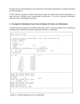 Os pára-raios são representados por suas características não-lineares apropriadas ou modelos específicos
para altas frequência.

O ATP, além dos modelos já citados anteriormente, dispõe de modelos para resistores não-lineares, os
quais devem-ser utilizados para a representação dos pára-raios. O Anexo II apresenta informações
adicionais sobre a modelagem de pára-raios.


4. Exemplo de Simulação de um Caso de Injeção de Surtos em Subestações

A Figura 8 mostra um arquivo de entrada de dados para o ATP, o qual será utilizado como exemplo para
apresentação dos modelos dos diversos componentes incluídos na simulação.

 BEGIN NEW DATA CASE
 ----+----1----+----2----+----3----+----4----+----5----+----6----+----7----+--

 C INJECAO DE SURTO EM SUBESTACOES FILE = ATPSCRATCHEXE6.DAT
 C DADOS MISCELANEOS
  0.01E-6 .000025
      100       1                       1                       1
 C ELEMENTOS R L C
    FONTE    CO              320.
    TRAFO                              3.E-03
 C BARRAMENTOS REPRESENTADOS POR Z E TRAVEL TIME
 -1    CO   PR1                   320.0.05E-6       2 0
 -1   PR1 TRAFO                   320.0.20E-6       2 0
 C PARA-RAIOS
 ----+----1----+----2----+----3----+----4----+----5----+----6----+----7----+--
 99   PR1                     0.0   1.0
              1.0         457000.
             10.0         481000.
            100.0         517000.
            500.0         554000.
           1000.0         573000.
           3000.0         610000.
           5000.0         631000.
          10000.0         673000.
          15000.0         708000.
          20000.0         743000.
             9999
 ----+----1----+----2----+----3----+----4----+----5----+----6----+----7----+--
 BLANK CARD ENDING BRANCH CARDS
 BLANK CARD ENDING SWITCH CARDS
 C FONTES
 12 FONTE      3.8E06              1.0E-6
 BLANK CARD ENDING SOURCE CARDS
       CO TRAFO   PR1
 BLANK CARD ENDING OUTPUT CARDS
 BLANK CARD ENDING PLOT CARDS
 BEGIN NEW DATA CASE
 BLANK CARD ENDING ALL CASES
 ----+----1----+----2----+----3----+----4----+----5----+----6----+----7----+--




 Figura 8 - Entrada de dados para um caso simplificado
 