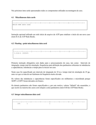 Nos próximos itens serão apresentados todos os componentes utilizados na montagem do caso.


4.1 Miscellaneous data cards

 ----+----1----+----2----+----3----+----4----+----5----+----6----+----7----+--
 BEGIN NEW DATA CASE




Instrução opcional utilizado em todo início de arquivo do ATP para sinalizar o início de um novo caso
(item II-A do ATP Rule Book).


4.2 Floating - point miscellaneous data card



  ----+----1----+----2----+----3----+----4----+----5----+----6----+----7----+--
   0.01E-6 .000025




Primeira instrução obrigatória com dados para o processamento do caso, tais como: Intervalo de
integração, tempo total de simulação, frequências para definição dos parâmetros referentes às indutâncias
e capacitâncias, tolerâncias e tempo para re-iniciar um caso.

Neste caso foi especificado um intervalo de integração de 10 ns e tempo total de simulação de 25 µs,
uma vez que se trata de um fenômeno de frequência muito elevada.

Os valores das indutâncias e capacitâncias foram especificados em milihenries e microfarads porque
XOPT e COPT foram deixados em branco.

Os demais parâmetros não foram especificados e, por este motivo, valores "default" são assumidos, o
que ocorre na maioria dos casos com relação a estes parâmetros (item II-B do ATP Rule Book).


4.3 Integer miscellaneous data card


 ----+----1----+----2----+----3----+----4----+----5----+----6----+----7----+--
      100       1                       1                       1
 