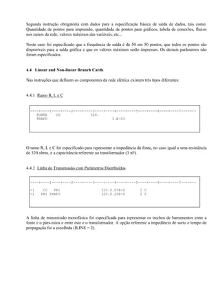 Segunda instrução obrigatória com dados para a especificação básica de saída de dados, tais como:
Quantidade de pontos para impressão, quantidade de pontos para gráficos, tabela de conexões, fluxos
nos ramos da rede, valores máximos das variáveis, etc...

Neste caso foi especificado que a frequência de saída é de 50 em 50 pontos, que todos os pontos são
disponíveis para a saída gráfica e que os valores máximos serão impressos. Os demais parâmetros não
foram especificados.


4.4 Linear and Non-linear Branch Cards

Nas instruções que definem os componentes da rede elétrica existem três tipos diferentes:


4.4.1 Ramo R, L e C


  ----+----1----+----2----+----3----+----4----+----5----+----6----+----7----+--
     FONTE    CO              320.
     TRAFO                              3.E-03




O ramo R, L e C foi especificado para representar a impedância da fonte, no caso igual a uma resistência
de 320 ohms, e a capacitância referente ao transformador (3 nF).


4.4.2 Linha de Transmissão com Parâmetros Distribuídos


  ----+----1----+----2----+----3----+----4----+----5----+----6----+----7----+--

  -1     CO   PR1                          320.0.05E-6            2 0
  -1    PR1 TRAFO                          320.0.20E-6            2 0




A linha de transmissão monofásica foi especificada para representar os trechos de barramentos entre a
fonte e o pára-raios e entre este e o transformador. A opção referente a impedância de surto e tempo de
propagação foi a escolhida (ILINE = 2).
 
