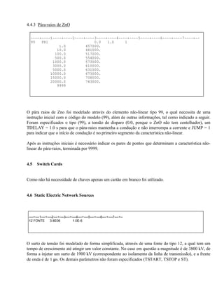 4.4.3 Pára-raios de ZnO

  ----+----1----+----2----+----3----+----4----+----5----+----6----+----7----+--
  99   PR1                     0.0   1.0     1
               1.0         457000.
              10.0         481000.
             100.0         517000.
             500.0         554000.
            1000.0         573000.
            3000.0         610000.
            5000.0         631000.
           10000.0         673000.
           15000.0         708000.
           20000.0         743000.
              9999




O pára raios de Zno foi modelado através do elemento não-linear tipo 99, o qual necessita de uma
instrução inicial com o código do modelo (99), além de outras informações, tal como indicado a seguir.
Foram especificados o tipo (99), a tensão de disparo (0.0, porque o ZnO não tem centelhador), um
TDELAY = 1.0 s para que o pára-raios mantenha a condução e não interrompa a corrente e JUMP = 1
para indicar que o início de condução é no primeiro segmento da característica não-linear.

Após as instruções iniciais é necessário indicar os pares de pontos que determinam a característica não-
linear do pára-raios, terminada por 9999.


4.5    Switch Cards


Como não há necessidade de chaves apenas um cartão em branco foi utilizado.


4.6 Static Electric Network Sources



 ----+----1----+----2----+----3----+----4----+----5----+----6----+----7----+--
 12 FONTE         3.8E06             1.0E-6




O surto de tensão foi modelado de forma simplificada, através de uma fonte do tipo 12, a qual tem um
tempo de crescimento até atingir um valor constante. No caso em questão a magnitude é de 3800 kV, de
forma a injetar um surto de 1900 kV (correspondente ao isolamento da linha de transmissão), e a frente
de onda é de 1 µs. Os demais parâmetros não foram especificados (TSTART, TSTOP e ST).
 