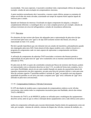recomendada. Em casos especiais, é necessário considerar toda a representação elétrica da máquina, por
exemplo: estudos de auto-excitação em compensadores síncronos.

A parte mecânica normalmente não é necessária, e mesmo a parte elétrica, porque as constantes de
tempo envolvidas são muito elevadas, acarretando um tempo de resposta muito superior àquele de
interesse para o estudo.

Quando um fenômeno de interesse é localizado em algum componente da máquina, a situação é
completamente diferente e a modelagem deve ser a mais completa possível, por exemplo: cálculos de
esforços torsionais em eixos de turbogeradores e estudos de ressonância subsíncrona.


3.3.9. Pára-raios

Os elementos do tipo resistor não-linear são adequados para a representação de pára-raios do tipo
convencional (pára-raios com "gap") e do tipo ZnO (somente resistor não-linear), tal como já
mencionado no item 3.3.6. acima.

Devido à grande importância que este elemento tem em estudos de transitórios, principalmente quando
são empregados pára-raios ZnO, foram desenvolvidos alguns modelos com o objetivo de prover o
programa de componentes cada vez mais capazes de representar o comportamento real destes
equipamentos.

A utilização de componentes da subrotina TACS associados a resistores não-lineares permite a
representação de um pára-raios de "gap" ativo exatamente com as mesmas características do modelo
utilizado no TNA.

Os pára-raios de ZnO, os quais são constituídos somente por blocos de resistores não-lineares, podem
ser representados com os elementos descritos no item 3.3.6. ou então de forma mais completa, isto é,
com maior flexibilidade, através de um outro modelo baseado em ajustes da característica através de
equações exponenciais com dois segmentos, um para uma faixa de correntes inferior e outro para uma
faixa de correntes superior. É permitida também a inclusão de "gaps" em paralelo com uma pequena
quantidade de pastilhas ou em série com todo o conjunto (este "gap" série é diferente do "gap" ativo
utilizado no pára-raios convencional).


3.3.10. Compensadores Estáticos e Válvulas Conversoras

O ATP não dispõe de modelos para a representação de compensadores estáticos ou de válvulas
conversoras, mas contém todos os componentes necessários para esta finalidade, através das rotinas
TACS e MODELS.

Os elementos da TACS, ou da MODELS, podem ser utilizados para a modelagem dos equipamentos
descritos acima, tanto no que se refere à interação destes equipamentos com a rede elétrica como para a


análise de componentes utilizados para executar determinadas funções dentro do equipamento como um
todo, por exemplo: sistemas de controle, sistemas de disparo das válvulas, sistemas de medição, etc...
 