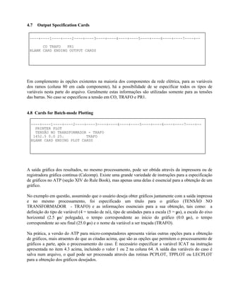 4.7   Output Specification Cards

 ----+----1----+----2----+----3----+----4----+----5----+----6----+----7----+--

       CO TRAFO   PR1
 BLANK CARD ENDING OUTPUT CARDS




Em complemento às opções existentes na maioria dos componentes da rede elétrica, para as variáveis
dos ramos (coluna 80 em cada componente), há a possibilidade de se especificar todos os tipos de
variáveis nesta parte do arquivo. Geralmente estas informações são utilizadas somente para as tensões
das barras. No caso se especificou a tensão em CO, TRAFO e PR1.


4.8 Cards for Batch-mode Plotting

  ----+----1----+----2----+----3----+----4----+----5----+----6----+----7----+--
    PRINTER PLOT
    TENSÃO NO TRANSFORMADOR - TRAFO
   1452.5 0.0 25.          TRAFO
  BLANK CARD ENDING PLOT CARDS




A saída gráfica dos resultados, no mesmo processamento, pode ser obtida através da impressora ou de
registradora gráfica contínua (Calcomp). Existe uma grande variedade de instruções para a especificação
de gráficos no ATP (seção XIV do Rule Book), mas apenas uma delas é essencial para a obtenção de um
gráfico.

No exemplo em questão, assumindo que o usuário deseja obter gráficos juntamente com a saída impressa
e no mesmo processamento, foi especificado um título para o gráfico (TENSÃO NO
TRANSFORMADOR - TRAFO) e as informações essenciais para a sua obtenção, tais como: a
definição do tipo de variável (4 = tensão de nó), tipo de unidades para a escala (5 = µs), a escala do eixo
horizontal (2.5 µs/ polegada), o tempo correspondente ao início do gráfico (0.0 µs), o tempo
correspondente ao seu final (25.0 µs) e o nome da variável a ser traçada (TRAFO).

Na prática, a versão do ATP para micro-computadores apresenta várias outras opções para a obtenção
de gráficos, mais atraentes do que as citadas acima, que são as opções que permitem o processamento de
gráficos a parte, após o processamento do caso. É necessário especificar a variável ICAT na instrução
apresentada no item 4.3 acima, incluindo o valor 1 ou 2 na coluna 64. A saída das variáveis do caso é
salva num arquivo, o qual pode ser processada através das rotinas PCPLOT, TPPLOT ou LECPLOT
para a obtenção dos gráficos desejados.
 