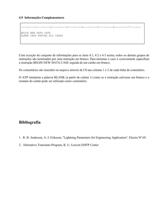 4.9 Informações Complementares


 ----+----1----+----2----+----3----+----4----+----5----+----6----+----7----+--

 BEGIN NEW DATA CASE
 BLANK CARD ENDING ALL CASES




Com exceção do conjunto de informações para os itens 4.1, 4.2 e 4.3 acima, todos os demais grupos de
instruções são terminados por uma instrução em branco. Para terminar o caso é cconveniente especificar
a instrução BEGIN NEW DATA CASE seguida de um cartão em branco.

Os comentários são inseridos no arquivo através de Cb nas colunas 1 e 2 de cada linha de comentário.

O ATP interpreta a palavra BLANK (a partir de coluna 1) como se a instrução estivesse em branco e o
restante do cartão pode ser utilizado como comentário.




Bibliografia


1. R. B. Anderson, A. J. Eriksson, "Lightning Parameters for Engineering Application", Electra Nº 69.

2. Alternative Transients Program, K. U. Leuven EMTP Center
 